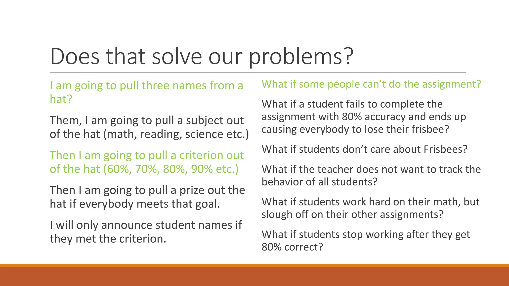 Does that solve our problems?
I am going to pull three names from a
hat?
Them, I am going to pull a subject out
of the hat (math, reading, science etc.)
Then I am going to pull a criterion out
of the hat (60%, 70%, 80%, 90% etc.)
Then I am going to pull a prize out the
hat if everybody meets that goal.
I will only announce student names if
they met the criterion.
What if some people can’t do the assignment?
What if a student fails to complete the
assignment with 80% accuracy and ends up
causing everybody to lose their frisbee?
What if students don’t care about Frisbees?
What if the teacher does not want to track the
behavior of all students?
What if students work hard on their math, but
slough off on their other assignments?
What if students stop working after they get
80% correct?
 