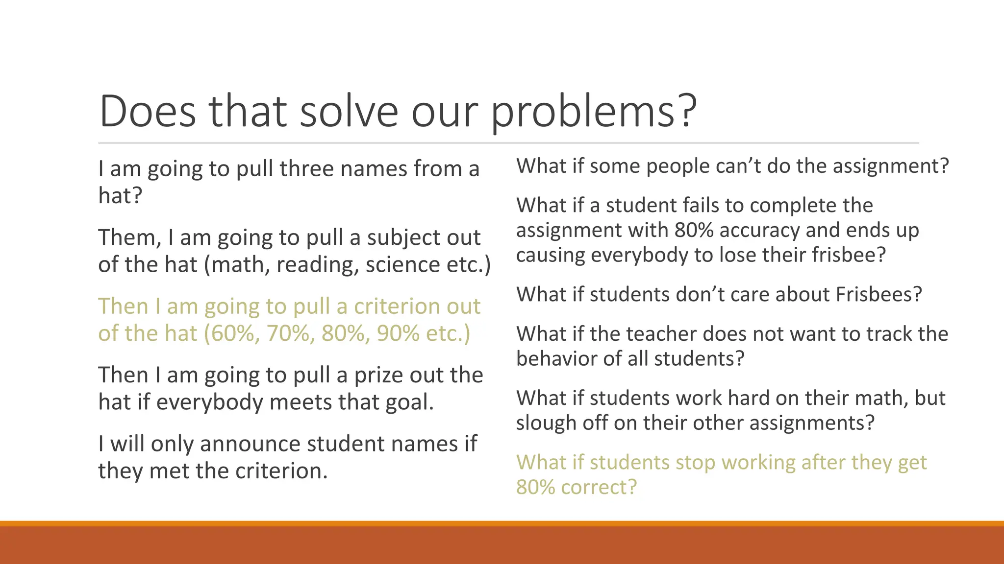 Does that solve our problems?
I am going to pull three names from a
hat?
Them, I am going to pull a subject out
of the hat (math, reading, science etc.)
Then I am going to pull a criterion out
of the hat (60%, 70%, 80%, 90% etc.)
Then I am going to pull a prize out the
hat if everybody meets that goal.
I will only announce student names if
they met the criterion.
What if some people can’t do the assignment?
What if a student fails to complete the
assignment with 80% accuracy and ends up
causing everybody to lose their frisbee?
What if students don’t care about Frisbees?
What if the teacher does not want to track the
behavior of all students?
What if students work hard on their math, but
slough off on their other assignments?
What if students stop working after they get
80% correct?
 