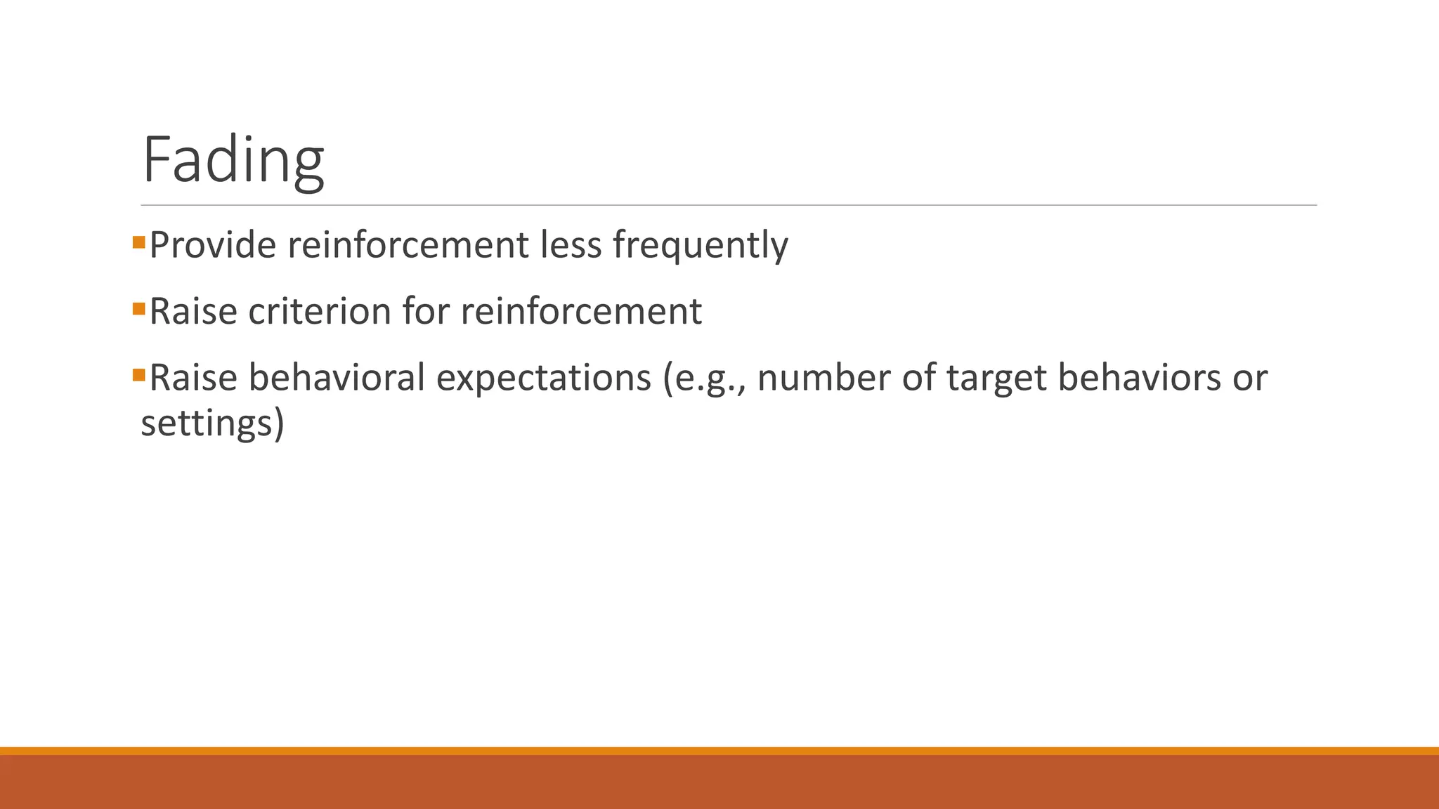 Fading
Provide reinforcement less frequently
Raise criterion for reinforcement
Raise behavioral expectations (e.g., number of target behaviors or
settings)
 