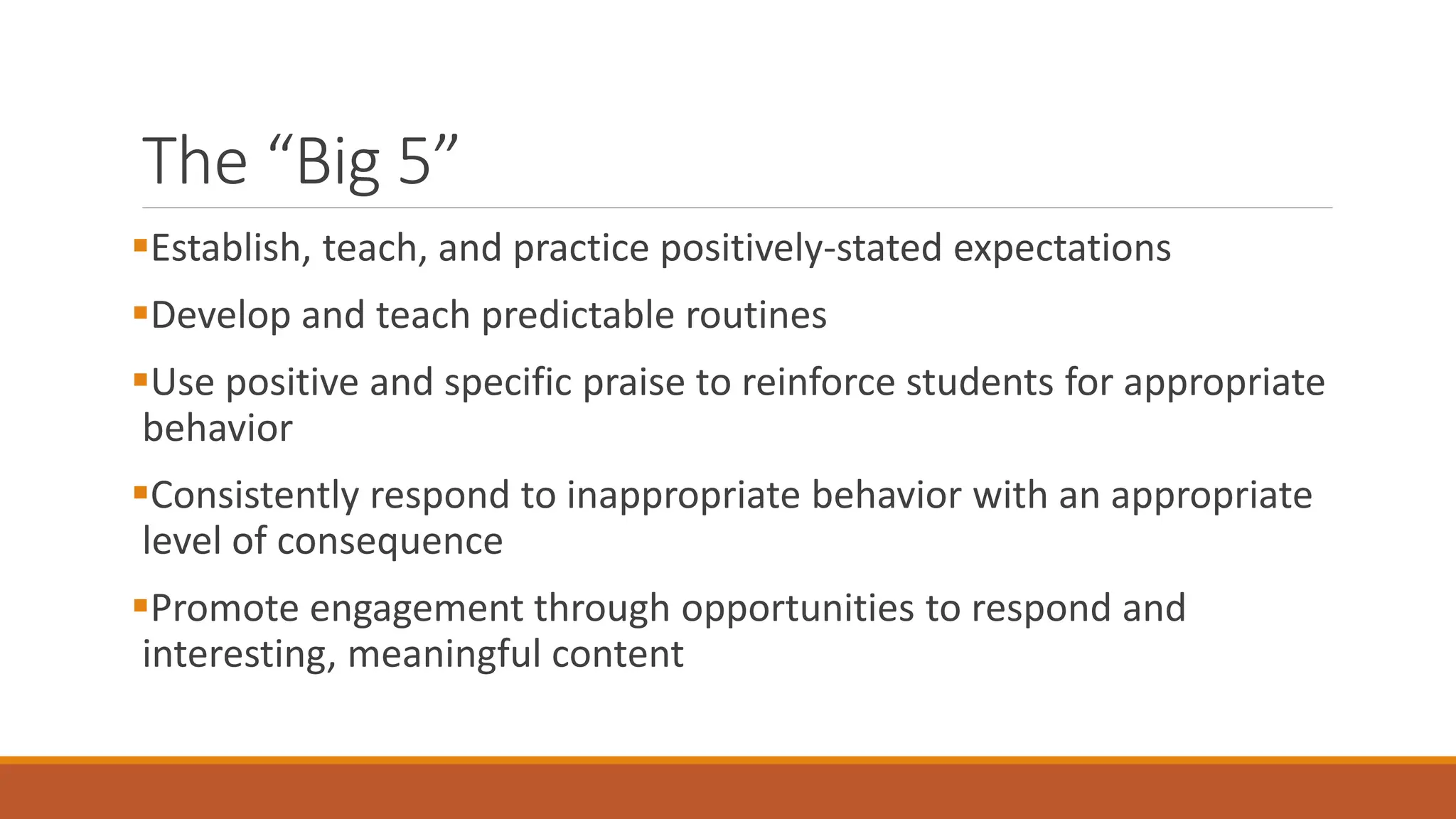 The “Big 5”
Establish, teach, and practice positively-stated expectations
Develop and teach predictable routines
Use positive and specific praise to reinforce students for appropriate
behavior
Consistently respond to inappropriate behavior with an appropriate
level of consequence
Promote engagement through opportunities to respond and
interesting, meaningful content
 
