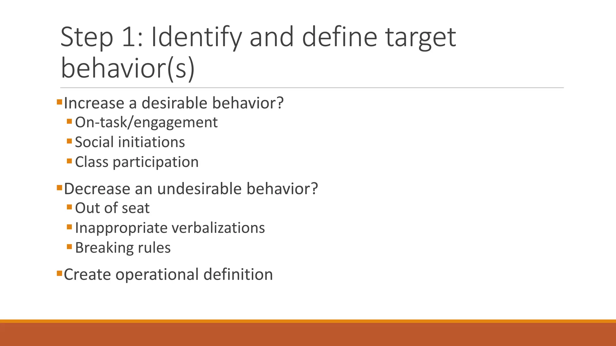 Step 1: Identify and define target
behavior(s)
Increase a desirable behavior?
On-task/engagement
Social initiations
Class participation
Decrease an undesirable behavior?
Out of seat
Inappropriate verbalizations
Breaking rules
Create operational definition
 