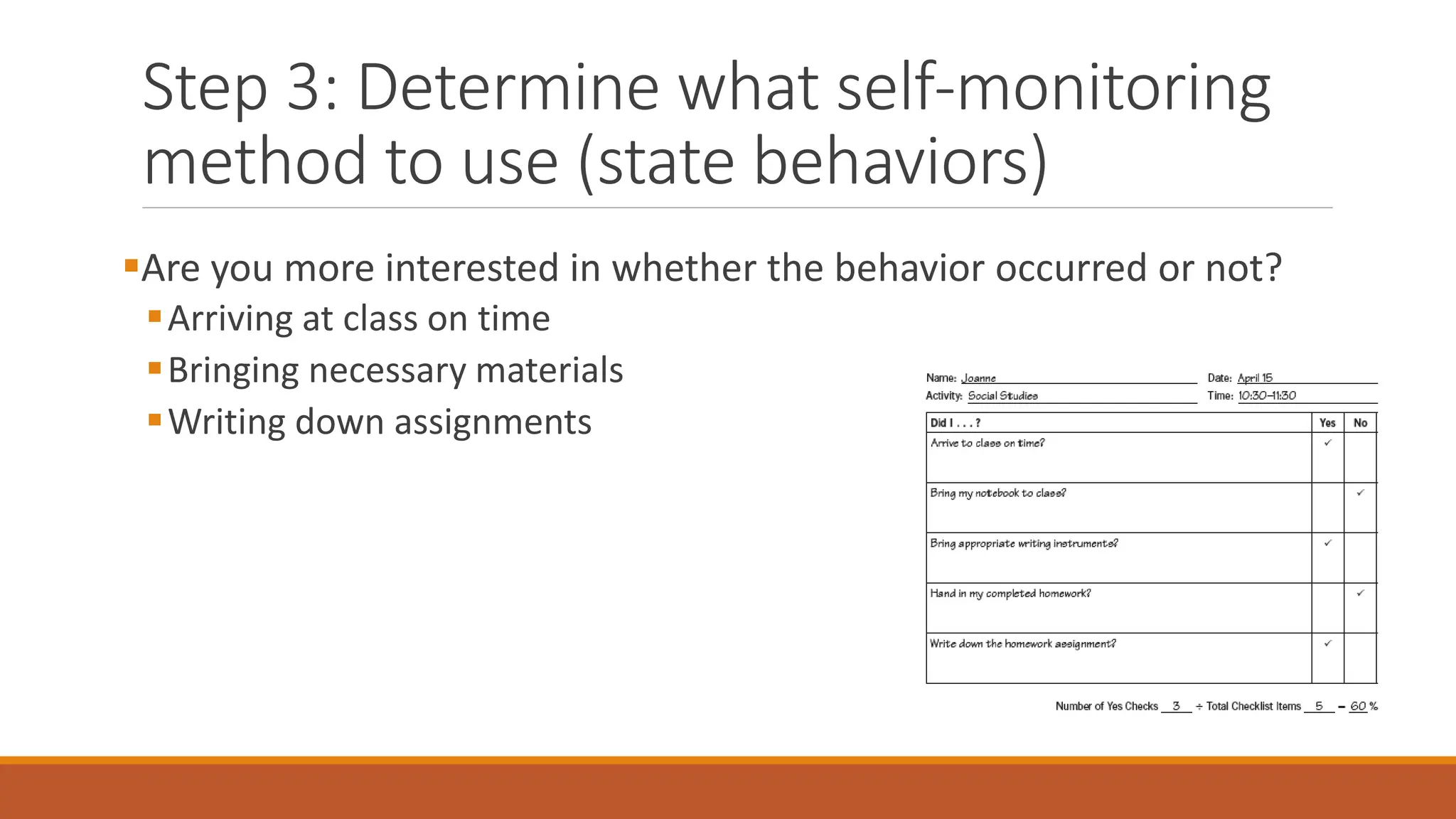 Step 3: Determine what self-monitoring
method to use (state behaviors)
Are you more interested in whether the behavior occurred or not?
Arriving at class on time
Bringing necessary materials
Writing down assignments
 