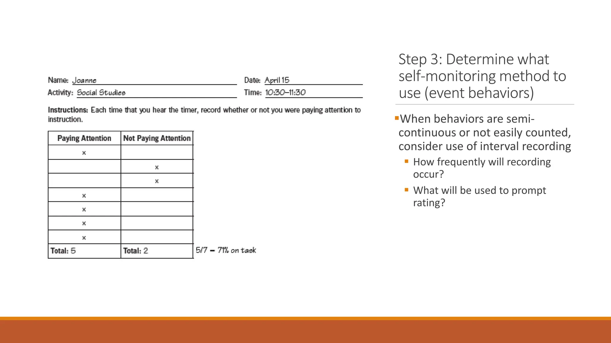 Step 3: Determine what
self-monitoring method to
use (event behaviors)
When behaviors are semi-
continuous or not easily counted,
consider use of interval recording
 How frequently will recording
occur?
 What will be used to prompt
rating?
 