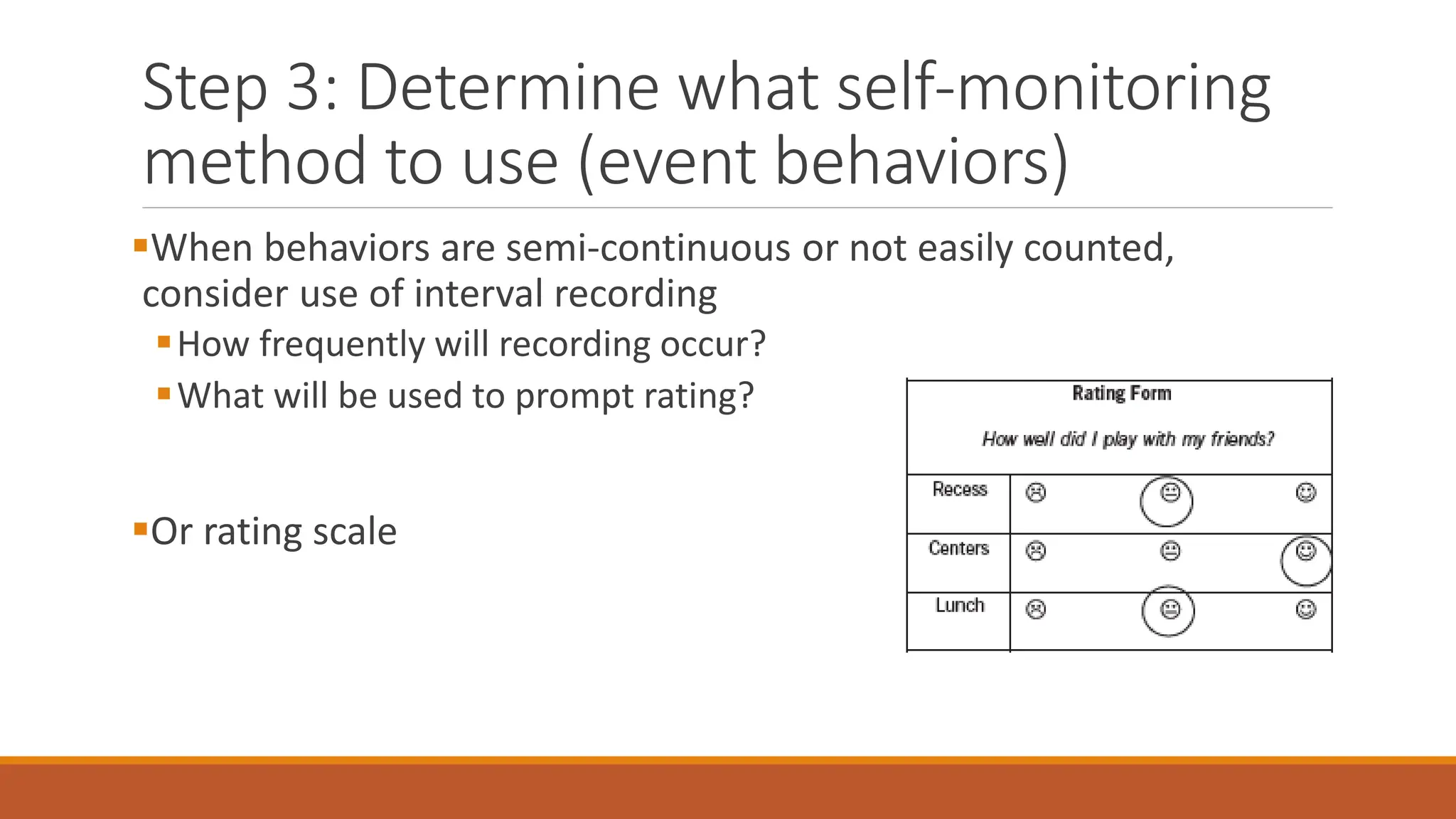 Step 3: Determine what self-monitoring
method to use (event behaviors)
When behaviors are semi-continuous or not easily counted,
consider use of interval recording
How frequently will recording occur?
What will be used to prompt rating?
Or rating scale
 