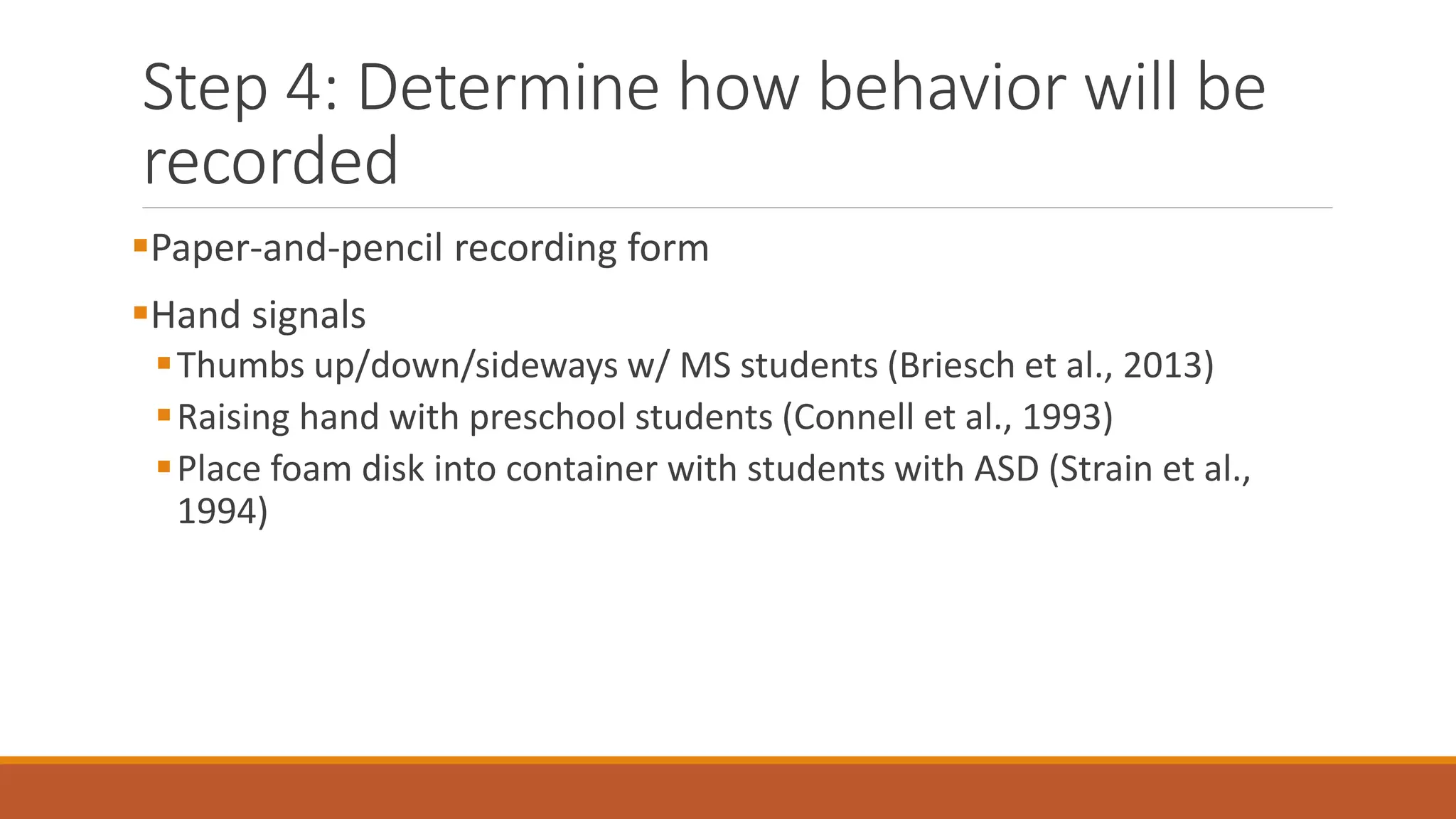 Step 4: Determine how behavior will be
recorded
Paper-and-pencil recording form
Hand signals
Thumbs up/down/sideways w/ MS students (Briesch et al., 2013)
Raising hand with preschool students (Connell et al., 1993)
Place foam disk into container with students with ASD (Strain et al.,
1994)
 