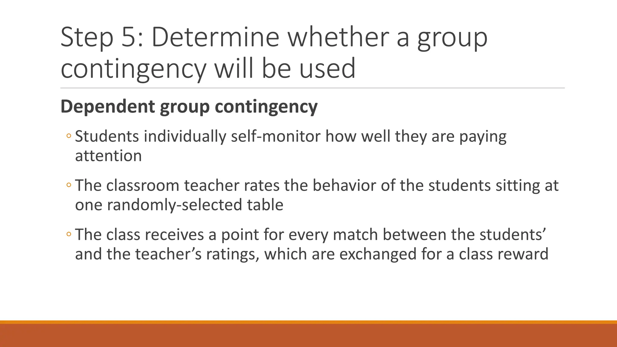 Step 5: Determine whether a group
contingency will be used
Dependent group contingency
◦ Students individually self-monitor how well they are paying
attention
◦ The classroom teacher rates the behavior of the students sitting at
one randomly-selected table
◦ The class receives a point for every match between the students’
and the teacher’s ratings, which are exchanged for a class reward
 