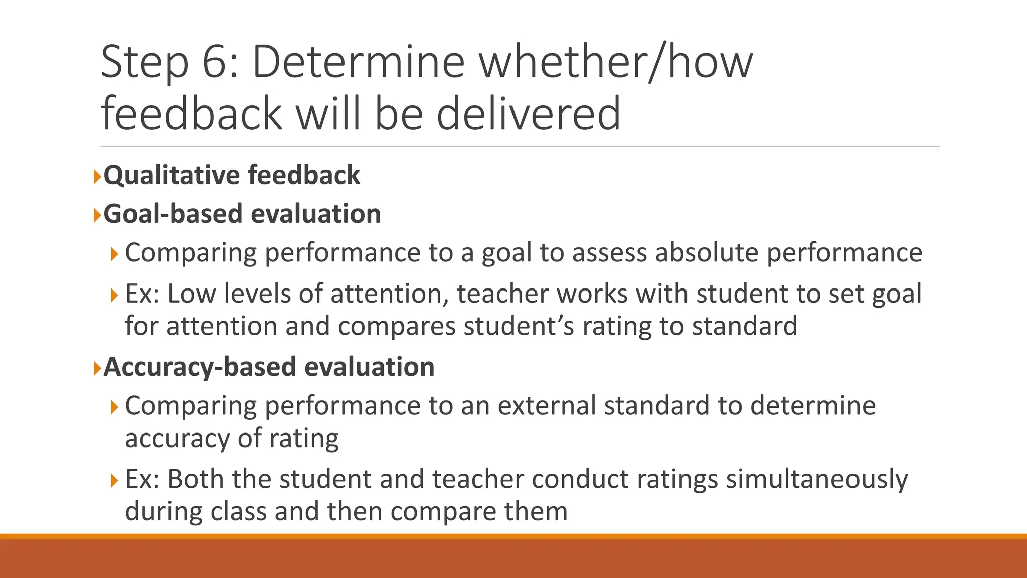 Step 6: Determine whether/how
feedback will be delivered
Qualitative feedback
Goal-based evaluation
 Comparing performance to a goal to assess absolute performance
 Ex: Low levels of attention, teacher works with student to set goal
for attention and compares student’s rating to standard
Accuracy-based evaluation
 Comparing performance to an external standard to determine
accuracy of rating
 Ex: Both the student and teacher conduct ratings simultaneously
during class and then compare them
 