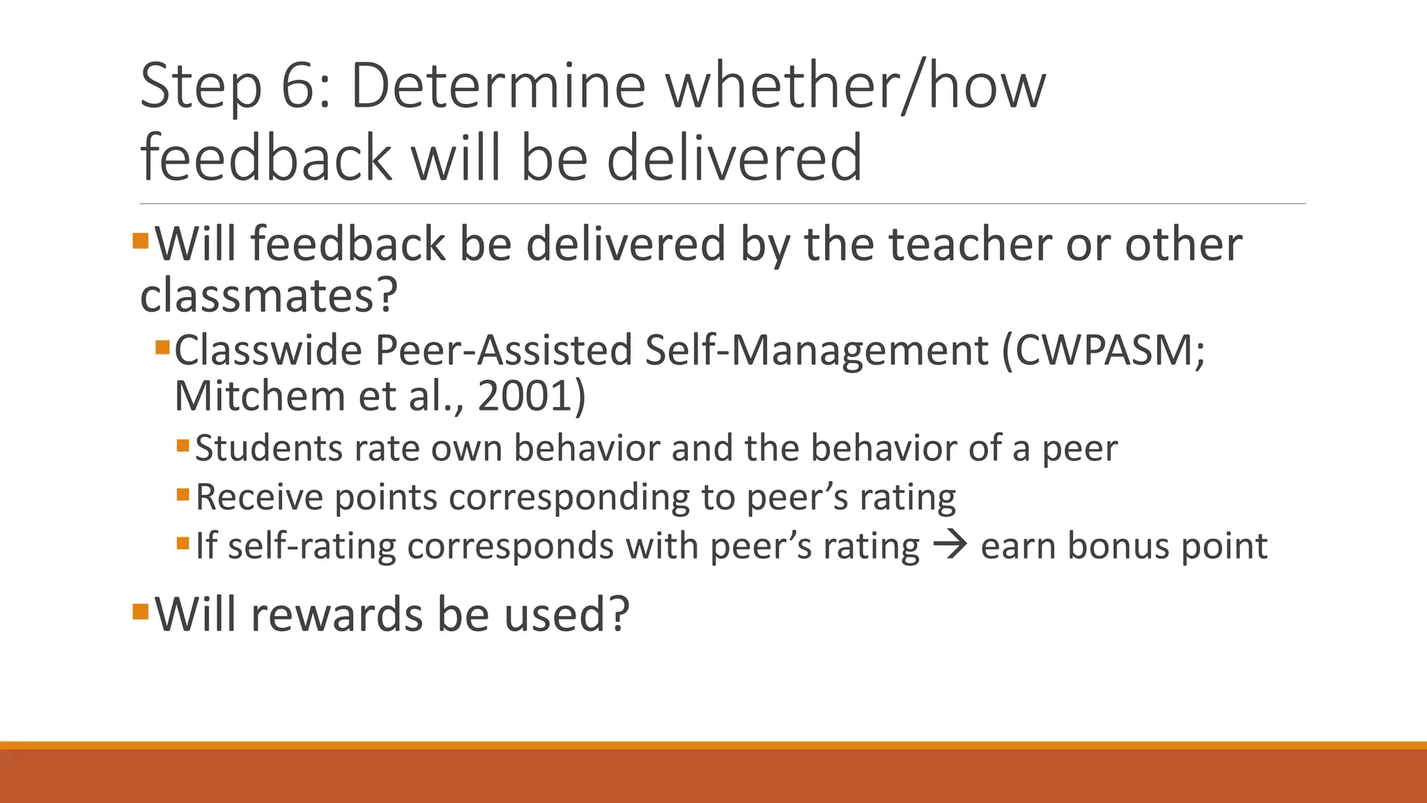 Step 6: Determine whether/how
feedback will be delivered
Will feedback be delivered by the teacher or other
classmates?
Classwide Peer-Assisted Self-Management (CWPASM;
Mitchem et al., 2001)
Students rate own behavior and the behavior of a peer
Receive points corresponding to peer’s rating
If self-rating corresponds with peer’s rating  earn bonus point
Will rewards be used?
 