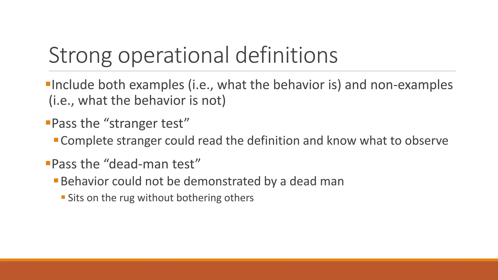 Strong operational definitions
Include both examples (i.e., what the behavior is) and non-examples
(i.e., what the behavior is not)
Pass the “stranger test”
Complete stranger could read the definition and know what to observe
Pass the “dead-man test”
Behavior could not be demonstrated by a dead man
 Sits on the rug without bothering others
 