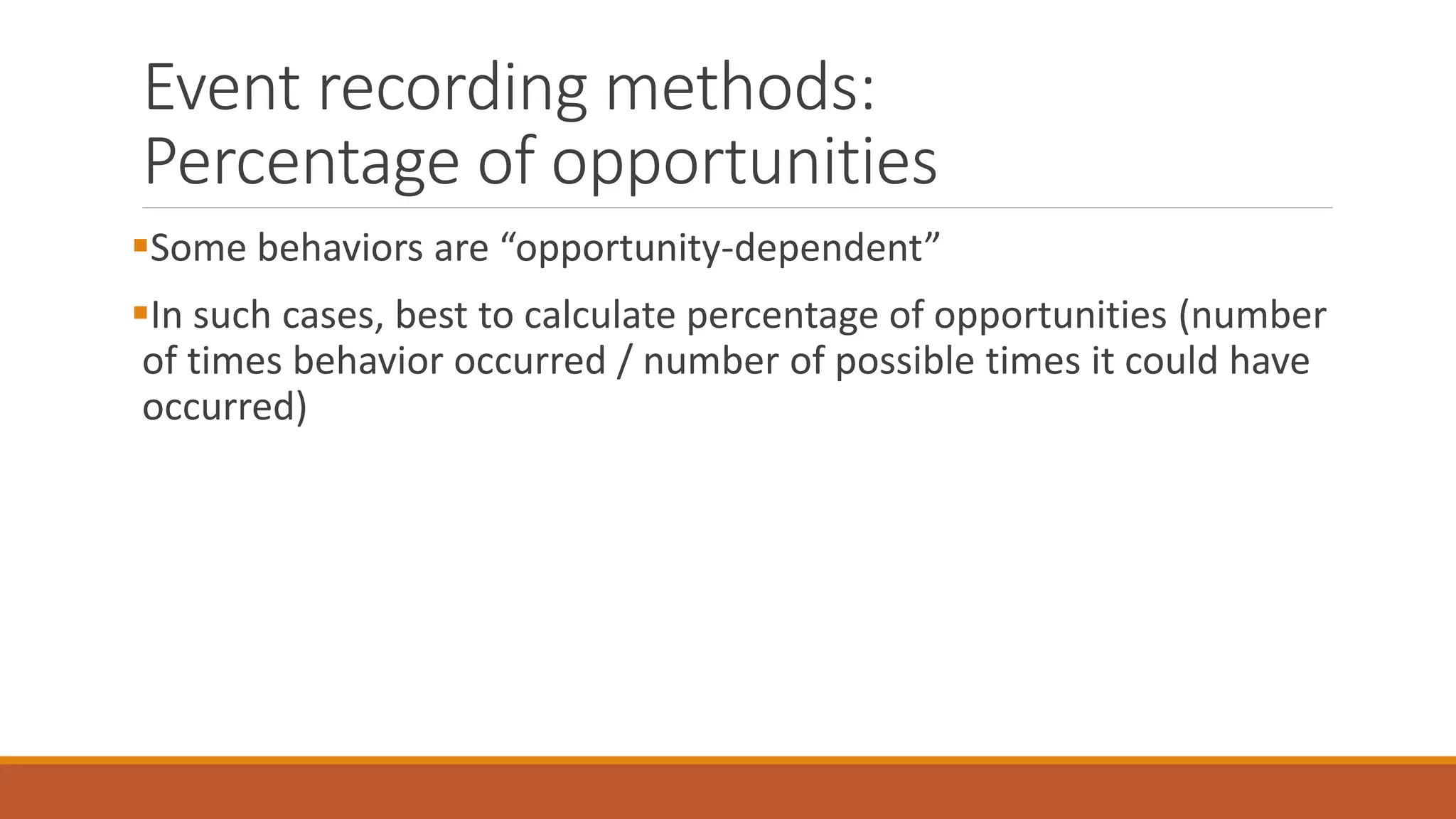 Event recording methods:
Percentage of opportunities
Some behaviors are “opportunity-dependent”
In such cases, best to calculate percentage of opportunities (number
of times behavior occurred / number of possible times it could have
occurred)
 