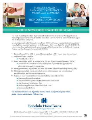 Hawaii’s LARGEST,
                                                      And MOST Experienced
                                                       mortgage company
                                                                                  Introducing
                                                   Honolulu Homeloans
                                                                Hawaii’s Mortgage Professionals



                    YOUR NEW HOME WITH HULA MAE
    The Hula Mae Program offers eligible First-Time Homebuyers a 30-year Mortgage Loan at
    very competitive interest rates. Hula Mae also offers a Down Payment assistance feature, up to
    3% of the contract sales price.
    As a participating Lender, Honolulu HomeLoans (HHL) will review your application to determine
    your eligibility under the guidelines of the Program. Once your eligibility is verified, HHL will
    process your loan application and, upon closing, will deliver your loan to the Hawaii Housing
    Finance and Development Corporation (HHFDC).


    1      Rates as low as 3.9%, 4.521% Annual Percentage Rate (APR) “State of Hawaii Hula Mae Program”
    2      Minimum Down Payment:
              I 3% of Purchase Price

    3      Buyer may request lender to provide up to 3% as a Down Payment Assistance (DPA)
              I Minimum 3% contribution from the buyers is required to be applied to the

                 down payment and/or closing costs
    4      Mortgage Insurance required for less than 20% Down Payment (excluding closing costs)
    5      Closing costs include points, appraisal, escrow, title insurance and recording fees,
           prepaid interest and reserves among others
    6      Subject to Hula Mae restrictions which include but are not limited to:
              I Maximum Income Limitations

              I Maximum Purchase Price and Loan Amount Limitations

              I May be subject to Recapture Tax

              I Must Occupy Property for the Life of the Loan

              I Minimum Credit Score


    For more information on eligibility, income limits and purchase price limits,
    please contact a HHL Loan Officer today.




           745 Fort Street, Suite 1001, Honolulu, Hawaii 96813 • Phone (808) 681-7500 • NMLS #314918
                                                   www.HonHL.com
For information purposes only. This is not a commitment on the part of Honolulu HomeLoans to provide you with a loan. Additional closing costs may apply. Alternative loan options may be available.
 