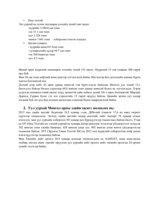 • Оюу толгой:
Энэ уурхай нь хүчин чадлаараа дэлхийд эхний тавт ордог.
-хүдрийн 3.380.0 сая тонн
-зэс 31.1 сая тонн
-алт 1.328 тонн
-мөнгө 7.601 тонн олборлоно хэмээн тооцдог.
• Цагаан суварга:
- хүдрийн нөөц141.5сая тонн
- сульфидтийн хүдэр 94.7 сая тонн
-зэс 568.6мянган тонн
-алт 4.2 тонн

Манай орон нүүрсний нөөцөөрөө дэлхийд эхний 15т ордог. Нүүрсний 15 сав газарын 300 гаруй
орд бий.
Мөн 50 сая тонн нефтний нөөц шинээр тогтоогдсон байна. Ингэснээр бид дотоодийн нөөцөө бүрэн
хангах боломжтой юм.
Дэлхий дээр нийт 43 орон ураны нөөцтэй гэж бүртгэгдсэн байдгаас Монгол улс эхний 13-т
бичэгдээд байгаа бөгөөд одоогоор 60.0 мянган тонн ураны нөөцтэй болох нь тогтоогдсон. Хэрэв
судалгаа шинжилгээний ажлыг илүү эрчимтэй сайн хийвэл эхний 10т ч орох боломжтой. Мардай,
Дорнод, Гурван булаг гэх мэт стратегийн 15 гаруй ордууд байгаа. Цөмийн эрчим хүч өндөр
хөгжиж буй энэ үед бид атомын цахилгаан станцтай болох шаардлагатай байна.

2. Уул уурхай Монгол орны эдийн засагт нөлөөлөх нь:
2013 онд эдийн засгийг бодитоор 18,5 хувиар тэлж, ДНБ-ний хэмжээг 17,6 их наяд төгрөгт
хүрэхээр тооцоолсон. Энэхүү эдийн засгийн өндөр өсөлтийг нийт экспорт 78 хувиар огцом
нэмэгдэх, мөн уул уурхайн олборлолт 60 хувиар өсч бүрдүүлэхээр таамаглаад байгаа билээ. Учир
нь ОТ (Оюу Толгой) алт зэсний уурхай нь хуваарь ѐсоор ажиллаж эхэлснээр үйлдвэрлэлээ эхлүүлж
382 мянган тонн зэсийн баяжмал, 424 мянган унци алт, 802 мянган унци мөнгө үйлдвэрлэхээр
төлөвлөж байгаа. ЭТТ (Эрдэнэс Таван Толгой ХК) нь 2013 онд нүүрсний олборлолтоо хоѐр дахин
нэмэгдүүлэхээр төлөвлөөд байгаа.
Мөн Төсвийн нийт орлого 28.9 хувиар өсөхөөр төсөвлөгдсөн нь ААНОАТ, нөөц ашигласны
төлбөр, ногдол ашиг зэргийг оруулсан уул уурхайн нийт орлого нийт төсвийн орлогын 24 орчим
хувийг эзлэхээр байна .

 