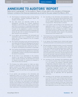 Standalone
OVERVIEW REPORTS FINANCIAL STATEMENTS SHAREHOLDER INFORMATION
111Annual Report 2012-13
ANNEXURE TO AUDITORS’ REPORT
Referred to in paragraph 7 of the Auditors’ Report of even date to the members of Hindustan
Unilever Limited on the financial statements as of and for the year ended 31st March, 2013.
1.	 (a)	The Company is maintaining proper records showing
full particulars, including quantitative details and
situation, of fixed assets.
	 (b)	The fixed assets are physically verified by the
Management according to a phased programme
designed to cover all the items over a period of two
years which, in our opinion, is reasonable having regard
to the size of the Company and the nature of its assets.
Pursuant to the programme, a portion of the fixed
assets has been physically verified by the Management
during the year and no material discrepancies have
been noticed on such verification.
	 (c)	In our opinion, and according to the information and
explanations given to us, a substantial part of fixed
assets has not been disposed off by the Company
during the year.
2.	 (a)	The inventory (excluding stocks with third parties) has
been physically verified by the Management during the
year. In respect of inventory lying with third parties,
these have substantially been confirmed by them. In
our opinion, the frequency of verification is reasonable.
	 (b)	In our opinion, the procedures of physical verification of
inventory followed by the Management are reasonable
and adequate in relation to the size of the Company and
the nature of its business.
	 (c)	On the basis of our examination of the inventory
records, in our opinion, the Company is maintaining
proper records of inventory. The discrepancies noticed
on physical verification of inventory as compared to
book records were not material.
3.	The Company has neither granted nor taken any loans,
secured or unsecured, to/ from companies, firms or other
parties covered in the register maintained under Section
301 of the Act. Therefore, the provisions of Clause 4(iii)[(b),
(c), (d), (f) and (g)] of the said Order are not applicable to the
Company.
4.	In our opinion, and according to the information and
explanations given to us, there is an adequate internal
control system commensurate with the size of the Company
and the nature of its business for the purchase of inventory
and fixed assets and for the sale of goods and services.
Further, on the basis of our examination of the books and
records of the Company, and according to the information
and explanations given to us, we have neither come across,
nor have been informed of, any continuing failure to correct
major weaknesses in the aforesaid internal control system.
5.	 (a)	According to the information and explanations given
to us, we are of the opinion that the particulars of all
contracts or arrangements that need to be entered
into the register maintained under section 301 of the
Companies Act, 1956 have been so entered.
	 (b)	In our opinion, and according to the information and
explanations given to us, the transactions made in
pursuance of such contracts or arrangements and
exceeding the value of Rupees Five lakhs in respect
of any party during the year have been made at prices
which are reasonable having regard to the prevailing
market prices at the relevant time.
6.	The Company has not accepted any deposits from the public
within the meaning of Sections 58A and 58AA of the Act and
the rules framed there under.
7.	In our opinion, the Company has an internal audit system
commensurate with its size and the nature of its business.
8.	We have broadly reviewed the books of account maintained
by the Company in respect of products where, pursuant
to the rules made by the Central Government of India, the
maintenance of cost records has been prescribed under
clause (d) of sub-section (1) of Section 209 of the Act, and
are of the opinion that, prima facie, the prescribed accounts
and records have been made and maintained. We have not,
however, made a detailed examination of the records with a
view to determine whether they are accurate or complete.
9.	 (a)	According to the information and explanations given
to us and the records of the Company examined by
us, in our opinion, the Company is generally regular
in depositing undisputed statutory dues in respect of
provident fund, employees’ state insurance, service tax,
excise duty and tax deducted at source, and is regular
in depositing undisputed statutory dues, including
investor education and protection fund, income tax,
sales tax, wealth tax, customs duty and other material
statutory dues, as applicable, with the appropriate
authorities.
	 (b)	According to the information and explanations given
to us and the records of the Company examined by us,
there are no dues of wealth tax which have not been
deposited on account of any dispute. The particulars of
dues of income tax, sales tax, service tax, customs duty
and excise duty as at 31st March, 2013 which have not
been deposited on account of a dispute, are as follows:
 