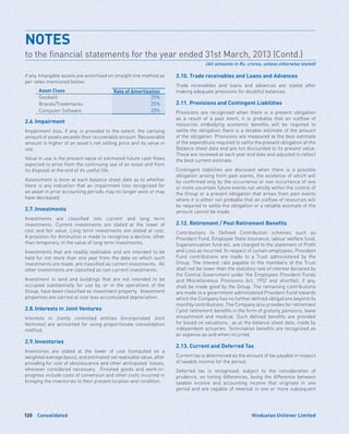 Consolidated120 Hindustan Unilever Limited
if any. Intangible assets are amortised on straight line method as
per rates mentioned below:
Asset Class Rate of Amortization
Goodwill 25%
Brands/Trademarks 25%
Computer Software 20%
2.6.	Impairment
Impairment loss, if any, is provided to the extent, the carrying
amount of assets exceeds their recoverable amount. Recoverable
amount is higher of an asset’s net selling price and its value in
use.
Value in use is the present value of estimated future cash flows
expected to arise from the continuing use of an asset and from
its disposal at the end of its useful life.
Assessment is done at each balance sheet date as to whether
there is any indication that an impairment loss recognised for
an asset in prior accounting periods may no longer exist or may
have decreased.
2.7.	Investments
Investments are classified into current and long term
investments. Current investments are stated at the lower of
cost and fair value. Long term investments are stated at cost.
A provision for diminution is made to recognise a decline, other
than temporary, in the value of long term investments.
Investments that are readily realisable and are intended to be
held for not more than one year from the date on which such
investments are made, are classified as current investments. All
other investments are classified as non current investments.
Investment in land and buildings that are not intended to be
occupied substantially for use by, or in the operations of the
Group, have been classified as investment property. Investment
properties are carried at cost less accumulated depreciation.
2.8.	Interests in Joint Ventures
Interests in Jointly controlled entities (incorporated Joint
Ventures) are accounted for using proportionate consolidation
method.
2.9.	Inventories
Inventories are stated at the lower of cost (computed on a
weighted average basis), and estimated net realisable value, after
providing for cost of obsolescence and other anticipated losses,
wherever considered necessary. Finished goods and work-in-
progress include costs of conversion and other costs incurred in
bringing the inventories to their present location and condition.
2.10. Trade receivables and Loans and Advances
Trade receivables and loans and advances are stated after
making adequate provisions for doubtful balances.
2.11. Provisions and Contingent Liabilities
Provisions are recognised when there is a present obligation
as a result of a past event, it is probable that an outflow of
resources embodying economic benefits will be required to
settle the obligation there is a reliable estimate of the amount
of the obligation. Provisions are measured at the best estimate
of the expenditure required to settle the present obligation at the
Balance sheet date and are not discounted to its present value.
These are reviewed at each year end date and adjusted to reflect
the best current estimate.
Contingent liabilities are disclosed when there is a possible
obligation arising from past events, the existence of which will
be confirmed only by the occurrence or non occurrence of one
or more uncertain future events not wholly within the control of
the Group or a present obligation that arises from past events
where it is either not probable that an outflow of resources will
be required to settle the obligation or a reliable estimate of the
amount cannot be made.
2.12. Retirement / Post Retirement Benefits
Contributions to Defined Contribution schemes such as
Provident Fund, Employee State insurance, labour welfare fund,
Superannuation fund etc. are charged to the statement of Profit
and Loss as incurred. In respect of certain employees, Provident
Fund contributions are made to a Trust administered by the
Group. The interest rate payable to the members of the Trust
shall not be lower than the statutory rate of interest declared by
the Central Government under the Employees Provident Funds
and Miscellaneous Provisions Act, 1952 and shortfall, if any,
shall be made good by the Group. The remaining contributions
are made to a government administered Provident Fund towards
which the Company has no further defined obligations beyond its
monthly contributions. The Company also provides for retirement
/ post retirement benefits in the form of gratuity, pensions, leave
encashment and medical. Such defined benefits are provided
for based on valuations, as at the balance sheet date, made by
independent actuaries. Termination benefits are recognised as
an expense as and when incurred.
2.13. Current and Deferred Tax
Current tax is determined as the amount of tax payable in respect
of taxable income for the period.
Deferred tax is recognised, subject to the consideration of
prudence, on timing differences, being the difference between
taxable income and accounting income that originate in one
period and are capable of reversal in one or more subsequent
NOTES	
to the financial statements for the year ended 31st March, 2013 (Contd.)
(All amounts in Rs. crores, unless otherwise stated)
 