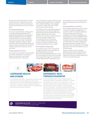 Annual Report 2012-13
OVERVIEW REPORTS FINANCIAL STATEMENTS SHAREHOLDER INFORMATION
13Winning with Brands and Innovation
We question each brand about its impact
on environment, on water as well as on
people and society. And over a period of
time, all our brands aim to drive our USLP
goals.
Promoting handwashing
One of our largest brands, Lifebuoy aims
to change handwashing behaviour of
people by educating them about hygiene.
Lifebuoy adopted Thesgora in Madhya
Pradesh, which has one of the highest
rates of diarrhoea in India. Through the
Gondappa campaign, Lifebuoy raised
awareness about how washing hands with
soap can drastically reduce the number of
children dying from infections such as
diarrhoea.
Driving health and nutrition
Our tea business has been communicating
the health credentials of our products.
Research shows that, tea contains
flavonoids that help in improving
immunity, blood circulation and burning of
fat. Red Label strengthened its credibility
with a Health Challenge. The campaign
received 2.6 million calls and 1.8 lakh
testimonials in three months.
Our foods portfolio made good progress in
meeting the less than 5g salt target and
significantly reduced saturated-fats from
spreads and calories from frozen
desserts. 18 innovations were launched in
the frozen dessert category that
contributed to 99% of incremental
turnover. BRU Gold strengthened its
position on share of market through
sustained marketing communication.
Ensuring safe drinking water
Our water business, Pureit, through the
Unilever Foundation and in partnership
with PSI (Population Services
International) piloted Waterworks™, a non-
for-profit programme that aims to provide
safe clean drinking water to communities
in need. Waterworks™, developed jointly
with Facebook, connects Facebook users
directly with people and communities in
need.
Connecting with our consumers
As we build brands with purpose, we also
recognise the need to engage with our
consumers. With consumers adapting to
new age media, some of the key
campaigns in 2012 were highlighted on a
digital platform. The Active Wheel mobile
campaign reached rural areas through a
missed call activation. Surf Excel fulfilled
over 300 wishes of underprivileged kids
through a Facebook campaign, Fulfil a
Wish. Elle 18 set a benchmark in the digital
space with more than 6.25 lakh fans on its
Facebook page.
Taaza activated a mobile campaign
designed to give tips to mothers on how
they could teach their kids better and it
helped the brand post double digit growth
in the second half of the year.
LEVERAGING HEALTH
AND HYGIENE
At the Mahakumbh Mela, Lifebuoy partnered with over
100 restaurants to raise awareness about hand
hygiene. Over 2.5 million Rotis (Indian breads) carried
the stamp “Lifebuoy se haath dhoye kya?” (Did you
wash your hands with Lifebuoy?) and reminded people
to wash their hands before eating!
EXPERIENCE ‘REAL’
THROUGH KISSANPUR
Kissan strengthened its ‘natural’ advantage by re-
positioning itself on “Goodness of 100% real”. The idea
was to give consumers a “real” experience – in the
products they buy and through participation in activities
that help them connect to nature. This inspired the
launch of ‘Kissanpur’. Seeds were distributed and kids
were asked to grow real tomatoes at home. At the end of
the campaign, the top 100 tomato growers (children)
were featured on Kissan ketchup bottles and their
tomatoes went into our Kissan ketchup. The campaign
was very successful and went on to win several media
and creative awards like the Grand Prix at Spike Asia,
the bronze at Emvies and Effies.
OUR BRANDS IN ACTION TO FIND OUT MORE VISIT :
WWW.HUL.CO.IN/BRANDS-IN-ACTION/
 