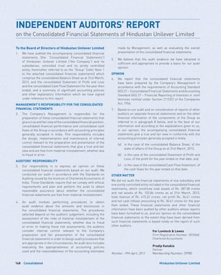 Consolidated148 Hindustan Unilever Limited
To the Board of Directors of Hindustan Unilever Limited
1.	We have audited the accompanying consolidated financial
statements (the “Consolidated Financial Statements”)
of Hindustan Unilever Limited (“the Company”) and its
subsidiaries, controlled trust and its jointly controlled
entity; hereinafter referred to as the “Group” (refer Note 1
to the attached consolidated financial statements) which
comprise the consolidated Balance Sheet as at 31st March,
2013, and the consolidated Statement of Profit and Loss
and the consolidated Cash Flow Statement for the year then
ended, and a summary of significant accounting policies
and other explanatory information which we have signed
under reference to this report.
MANAGEMENT’S RESPONSIBILITY FOR THE CONSOLIDATED
FINANCIAL STATEMENTS
2.	The Company’s Management is responsible for the
preparation of these consolidated financial statements that
give a true and fair view of the consolidated financial position,
consolidated financial performance and consolidated cash
flows of the Group in accordance with accounting principles
generally accepted in India. This responsibility includes
the design, implementation and maintenance of internal
control relevant to the preparation and presentation of the
consolidated financial statements that give a true and fair
view and are free from material misstatement, whether due
to fraud or error.
AUDITORS’ RESPONSIBILITY
3.	Our responsibility is to express an opinion on these
consolidated financial statements based on our audit. We
conducted our audit in accordance with the Standards on
Auditing issued by the Institute of Chartered Accountants of
India. Those Standards require that we comply with ethical
requirements and plan and perform the audit to obtain
reasonable assurance about whether the consolidated
financial statements are free from material misstatement.
4.	An audit involves performing procedures to obtain
audit evidence about the amounts and disclosures in
the consolidated financial statements. The procedures
selected depend on the auditors’ judgement, including the
assessment of the risks of material misstatement of the
consolidated financial statements, whether due to fraud
or error. In making those risk assessments, the auditors
consider internal control relevant to the Company’s
preparation and fair presentation of the consolidated
financial statements in order to design audit procedures that
are appropriate in the circumstances. An audit also includes
evaluating the appropriateness of accounting policies
used and the reasonableness of the accounting estimates
made by Management, as well as evaluating the overall
presentation of the consolidated financial statements.
5.	We believe that the audit evidence we have obtained is
sufficient and appropriate to provide a basis for our audit
opinion.
OPINION
6.	We report that the consolidated financial statements
have been prepared by the Company’s Management in
accordance with the requirements of Accounting Standard
(AS) 21 – Consolidated Financial Statements and Accounting
Standard (AS) 27 – Financial Reporting of Interests in Joint
Ventures notified under Section 211(3C) of the Companies
Act, 1956.
7.	Based on our audit and on consideration of reports of other
auditors on separate financial statements and on the other
financial information of the components of the Group as
referred to in paragraph 8 below, and to the best of our
information and according to the explanations given to us,
in our opinion, the accompanying consolidated financial
statements give a true and fair view in conformity with the
accounting principles generally accepted in India:
	 (a)	in the case of the consolidated Balance Sheet, of the
state of affairs of the Group as at 31st March, 2013;
	 (b)	in the case of the consolidated Statement of Profit and
Loss, of the profit for the year ended on that date; and
	 (c)	in the case of the consolidated Cash Flow Statement, of
the cash flows for the year ended on that date.
OTHER MATTER
We did not audit the financial statements of one subsidiary and
one jointly controlled entity included in the consolidated financial
statements, which constitute total assets of Rs. 287.58 crores
and net assets of Rs. 103.86 crores as at 31st March, 2013,
total revenue of Rs. 415.22 crores, net profit Rs. 34.61 crores
and net cash inflows amounting to Rs. 30.61 crores for the year
then ended. These financial statements and other financial
information have been audited by other auditors whose reports
have been furnished to us, and our opinion on the consolidated
financial statements to the extent they have been derived from
such financial statements is based solely on the report of such
other auditors.
For Lovelock  Lewes
Firm Registration Number: 301056E
Chartered Accountants
Pradip Kanakia
Partner
Mumbai : 29th April, 2013 Membership Number: 39985
INDEPENDENT AUDITORS’ REPORT
on the Consolidated Financial Statements of Hindustan Unilever Limited
 
