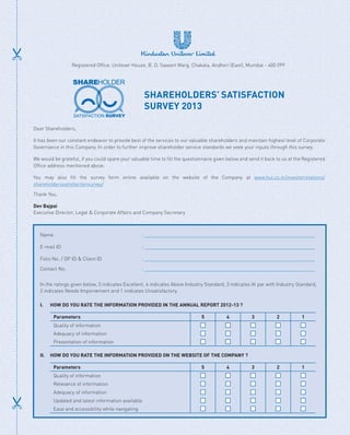 Dear Shareholders,
It has been our constant endeavor to provide best of the services to our valuable shareholders and maintain highest level of Corporate
Governance in this Company. In order to further improve shareholder service standards we seek your inputs through this survey.
We would be grateful, if you could spare your valuable time to fill the questionnaire given below and send it back to us at the Registered
Office address mentioned above.
You may also fill the survey form online available on the website of the Company at www.hul.co.in/investorrelations/
shareholderssatisfactionsurvey/
Thank You,
Dev Bajpai
Executive Director, Legal  Corporate Affairs and Company Secretary
Name : __________________________________________________________________
E-mail ID : __________________________________________________________________
Folio No. / DP ID  Client ID : __________________________________________________________________
Contact No. : __________________________________________________________________
In the ratings given below, 5 indicates Excellent, 4 indicates Above Industry Standard, 3 indicates At par with Industry Standard,
2 indicates Needs Imporvement and 1 inidcates Unsatisfactory.
I.		 HOW DO YOU RATE THE INFORMATION PROVIDED IN THE ANNUAL REPORT 2012-13 ?
Parameters 5 4 3 2 1
Quality of information
Adequacy of information
Presentation of information
II.	 HOW DO YOU RATE THE INFORMATION PROVIDED ON THE WEBSITE OF THE COMPANY ?
Parameters 5 4 3 2 1
Quality of information
Relevance of information
Adequacy of information
Updated and latest information available
Ease and accessibility while navigating
Registered Office: Unilever House, B. D. Sawant Marg, Chakala, Andheri (East), Mumbai - 400 099
SHAREHOLDERS’ SATISFACTION
SURVEY 2013
 