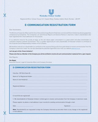 Registered Office: Unilever House, B. D. Sawant Marg, Chakala, Andheri (East), Mumbai – 400 099
E-COMMUNICATION REGISTRATION FORM
Dear Shareholders,
The Ministry of Corporate Affairs and the Securities and Exchange Board of India have commenced Green Initiative by allowing paperless
compliances by Companies. The Companies can send Annual Reports and General Notices in electronic mode to shareholders who
have registered their email addresses for the purpose.
It is a welcome move for the society at large, as this will reduce paper consumption to a great extent and allow shareholders to
contribute towards a Greener Environment. This is a golden opportunity for every shareholder of Hindustan Unilever to contribute to
the Corporate Social Responsibility initiative of the Company.
We therefore invite all our shareholders to contribute to the cause by filling up the form given below to receive communication from the
Company in electronic mode. You can also download the attached registration form from our website www.hul.co.in.
Let’s be part of this ‘Green Initiative’!
Please note that as a Member of the Company you will be entitled to receive all such communication in physical form, upon request.
Best Regards,
Dev Bajpai
Executive Director, Legal  Corporate Affairs and Company Secretary
E-COMMUNICATION REGISTRATION FORM
Folio No. / DP ID  Client ID:
Name of 1st Registered Holder :
Name of Joint Holder(s):
Registered Address :
E-mail ID (to be registered):
I / We shareholder(s) of Hindustan Unilever Limited agree to receive communication from the Company in electronic mode.
Please register my above e-mail address in your records for sending communication through e-mail.
Date: 			 Signature:
Note: Shareholder(s) are requested to keep the Company informed as and when there is any change in the registered
e-mail address.
 