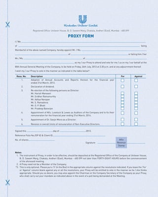 I / We
of being
Member(s) of the above named Company, hereby appoint Mr. / Ms.
of or failing him / her
Mr./Ms. of
as my / our Proxy to attend and vote for me / us on my / our behalf at the
80th Annual General Meeting of the Company, to be held on Friday, 26th July, 2013 at 3.30 p.m. and at any adjournment thereof.
I wish my / our Proxy to vote in the manner as indicated in the table below*:
Reso. No. Description For Against
1. Adoption of Annual Accounts and Reports thereon for the financial year
ended 31st March, 2013.
2. Declaration of dividend.
3. Re-election of the following persons as Director:
Mr. Harish Manwani
Mr. Sridhar Ramamurthy
Mr. Aditya Narayan
Mr. S. Ramadorai
Mr. O. P. Bhatt
Mr. Pradeep Banerjee
4. Appointment of M/s. Lovelock  Lewes as Auditors of the Company and to fix their
remuneration for the financial year ending 31st March, 2014.
5. Appointment of Dr. Sanjiv Misra as a Director.
6. Revision in overall limits of remuneration of Non-Executive Directors.
Signed this day of 2013.
Reference Folio No./DP ID  Client ID
No. of shares
	   Signature 
Affix
Revenue
Stamp
Notes:
1.	 The instrument of Proxy, in order to be effective, should be deposited at the Registered Office of the Company at Unilever House,
B. D. Sawant Marg, Chakala, Andheri (East), Mumbai - 400 099 not later than FORTY-EIGHT HOURS before the commencement
of the aforesaid meeting.
2.	 A Proxy need not be a Member of the Company.
*3.	 This is only optional. Please put a ‘X’ (in the Box) in the appropriate column against the resolutions indicated. If you leave the ‘For’
or ‘Against’ column blank against any or all the resolutions, your Proxy will be entitled to vote in the manner as he / she thinks
appropriate. Should you so desire, you may also appoint the Chairman or the Company Secretary of the Company as your Proxy,
who shall carry out your mandate as indicated above in the event of a poll being demanded at the Meeting.
PROXY FORM
Registered Office: Unilever House, B. D. Sawant Marg, Chakala, Andheri (East), Mumbai - 400 099
 