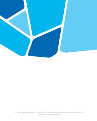 More than 45 million
people gained access to
safe drinking water from
Pureit globally by end of
2012.
Significant progress
made in reducing the
amount of salt, calories
and trans fat in our
portfolio. By the end of
2012, 66% of our Foods
portfolio (by volume) was
compliant with the 5 g
per day salt target.
In 2012, over 60% of
tomatoes used in Kissan
Ketchup in India were
from sustainable
sources.
OUR BRANDS IN ACTION HINDUSTAN UNILEVER IS KNOWN FOR SOME OF THE MOST LOVED BRANDS.
TO FIND OUT MORE, GO TO WWW.HUL.CO.IN/BRANDS-IN-ACTION/
More than 60% of our
children’s ice cream
portfolio in India
contains 110 kilocalories
or fewer per portion.
About 47 million people
reached through
Lifebuoy hand washing
programmes by end of
2012.
ABOUT HUL
OUR PURPOSE
TO MAKE
SUSTAINABLE LIVING
COMMONPLACE.
We work to create a better future every day, with
brands and services that help people feel good,
look good and get more out of life.
Our first priority is to our consumers –
then customers, employees, suppliers and
communities. When we fulfil our responsibilities
to them, we believe that our shareholders
will be rewarded.
EXAMPLES OF OUR
PURPOSE-DRIVEN BRANDS
Produced by Hindustan Unilever Limited. Creative Consultants: AICL Communications Limited (info@aicl.in).
Printed at HT Burda Media Limited.
 