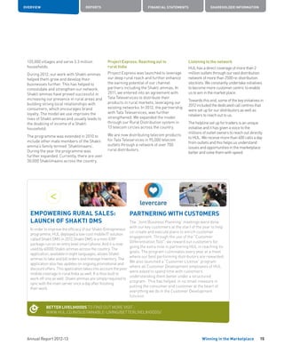 Annual Report 2012-13
OVERVIEW REPORTS FINANCIAL STATEMENTS SHAREHOLDER INFORMATION
15Winning in the Marketplace
135,000 villages and serve 3.3 million
households.
During 2012, our work with Shakti ammas
helped them grow and develop their
businesses further. This has helped to
consolidate and strengthen our network.
Shakti ammas have proved successful in
increasing our presence in rural areas and
building strong local relationships with
consumers, which encourages brand
loyalty. The model we use improves the
lives of Shakti ammas and usually leads to
the doubling of income of a Shakti
household.
The programme was extended in 2010 to
include other male members of the Shakti
amma’s family termed ‘Shaktimaans’.
During the year the programme was
further expanded. Currently, there are over
30,000 Shaktimaans across the country.
Project Express: Reaching out to
rural India
Project Express was launched to leverage
our deep rural reach and further enhance
the earning potential of our channel
partners including the Shakti ammas. In
2011, we entered into an agreement with
Tata Teleservices to distribute their
products in rural markets, leveraging our
existing networks. In 2012, the partnership
with Tata Teleservices, was further
strengthened. We expanded the model
through our Rural Distribution system in
13 telecom circles across the country.
We are now distributing telecom products
for Tata Teleservices in 95,000 telecom
outlets through a network of over 700
rural distributors.
Listening to the network
HUL has a direct coverage of more than 2
million outlets through our vast distribution
network of more than 2500 re-distribution
stockists. We constantly undertake initiatives
to become more customer centric to enable
us to win in the market place.
Towards this end, some of the key initiatives in
2012 included the dedicated call centres that
were set up for our distributors as well as
retailers to reach out to us.
The helpline set up for traders is an unique
initiative and it has given a voice to the
millions of outlet owners to reach out directly
to HUL. We receive more than 600 calls a day
from outlets and this helps us understand
issues and opportunities in the marketplace
better and solve them with speed.
PARTNERING WITH CUSTOMERS
The “Joint Business Planning” meetings were done
with our key customers at the start of the year to help
co-create and execute plans to enrich customer
engagement. Through the use of the “Customer
Differentiation Tool”, we reward our customers for
going the extra mile in partnering HUL in reaching its
goals. The program culminates every year at a meet
where our best performing distributors are rewarded.
We also launched a “Customer License” program
where all Customer Development employees of HUL
were asked to spend time with customers
understanding them better under a structured
program. This has helped, in no small measure in
putting the consumer and customer at the heart of
everything we do in the Customer Development
function.
EMPOWERING RURAL SALES:
LAUNCH OF SHAKTI DMS
In order to improve the efficacy of our Shakti Entrepreneur
programme, HUL deployed a low-cost mobile IT solution
called Shakti DMS in 2012.Shakti DMS is a mini-ERP
package run on an entry level smart phone. And it is now
used by 40000 Shakti ammas across the country. The
application, available in eight languages, allows Shakti
ammas to take and bill orders and manage inventory. The
application also has updates on ongoing promotional and
discount offers. This application takes into account the poor
mobile coverage in rural India as well. It is thus built to
work off-line as well. Shakti ammas are simply required to
sync with the main server once a day after finishing
their work.
BETTER LIVELIHOODS TO FIND OUT MORE VISIT :
WWW.HUL.CO.IN/SUSTAINABLE-LIVING/BETTERLIVELIHOODS/
 