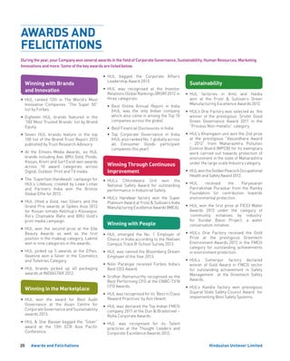 Hindustan Unilever Limited20 Awards and Felicitations
Winning with People
•	HUL emerged the No. 1 Employer of
Choice in India according to the Nielsen
Campus Track B-School Survey 2013.
•	HUL was named the Bloomberg Dream
Employer of the Year 2013.
•	Nitin Paranjpe received Forbes India’s
Best CEO Award.
•	Sridhar Ramamurthy recognised as the
Best Performing CFO at the CNBC-TV18
CFO Awards.
•	 HUL was recognised for its ‘Best in Class
Reward Practices’ by Aon Hewitt.
•	HUL was declared the Top Indian FMCG
company 2011 at the Dun  Bradstreet –
Rolta Corporate Awards.
•	HUL was recognised for its Talent
practices at the Thought Leaders and
Corporate Excellence Awards 2012.
Winning with Brands
and Innovation
•	HUL ranked 12th in The World’s Most
Innovative Companies “The Super 50”
list by Forbes.
•	Eighteen  HUL brands featured in the
‘100 Most Trusted Brands’ list by Brand
Equity.
•	Seven HUL brands feature in the top
100 list of the Brand Trust Report 2013
published by Trust Research Advisory.
• At the Emvies Media Awards, six HUL
brands including Axe, BRU Gold, Ponds,
Kissan, Knorr and Surf Excel won awards
across 10 award categories across
Digital, Outdoor, Print and TV media.
• 	The ‘Superfast Handwash’ campaign for
HUL’s Lifebuoy, created by Lowe Lintas
and Partners India won the Bronze
Global Effie for 2012.
•	HUL lifted a Gold, two Silvers and the
Grand Prix awards at Spikes Asia 2012
for Kissan tomato Ketchup’s Kissanpur,
Rin’s Chamakte Raho and BRU Gold’s
print media campaign.
•	HUL won the second prize at the Elle
Beauty Awards as well as the first
position in the makeup category. Lakmé
won in nine categories in the awards.
•	HUL picked up 5 awards at the Effies.
Vaseline won a Silver in the Cosmetics
and Toiletries Category.
•	HUL brands picked up 40 packaging
awards at INDIASTAR 2012.
Winning in the Marketplace
•	HUL won the award for Best Audit
Governance at the Asian Centre for
Corporate Governance and Sustainability
awards 2013.
•	HUL  Star Bazaar bagged the “Silver”
award at the 13th ECR Asia Pacific
Conference.
Winning Through Continuous
Improvement
•	HUL’s Chhindwara Unit won the
National Safety Award for outstanding
performance in Industrial Safety.
•	HUL’s Haridwar factory won the Super
Platinum Award at Frost  Sullivan’s India
Manufacturing Excellence Awards (IMEA).
Sustainability
•	HUL factories in Amli and Haldia
won at the Frost  Sullivan’s Green
Manufacturing Excellence Awards 2012.
•	HUL’s Orai Factory was selected as the
winner of the prestigious ‘Srishti Good
Green Governance Award 2011 in the
“Process Non-metallic” category.
•	 HUL’s Khamgaon unit won the 2nd prize
at the prestigious “Vasundhara Award
- 2012” from Maharashtra Pollution
Control Board (MPCB) for its exemplary
work carried out towards protection of
environment in the state of Maharashtra
under the large scale Industry category.
•	 HULwontheGoldenPeacockOccupational
Health and Safety Award 2012.
•	HUL received the Paryavaran
Parirakshak Puraskar from the Ramky
Foundation for contribution towards
environmental protection.
•	HUL won the first prize at FICCI Water
Awards 2012 under the category of
‘community initiatives by industry’
for Gundar Basin Project, a water
conservation initiative.
•	 HUL’s Orai Factory received the Gold
Prize at the prestigious Greentech
Environment Awards 2012 in the FMCG
category for outstanding achievements
in environment protection.
•	HUL’s Sumerpur factory declared
winner of Gold Award in FMCG sector
for outstanding achievement in Safety
Management at the Greentech Safety
Awards.
•	HUL’s Kandla factory won prestigious
Gujarat State Safety Council Award for
implementing Best Safety Systems.
AWARDS AND
FELICITATIONS
•	HUL bagged the Corporate Affairs
Leadership Award 2013.
•	HUL was recognised at the Investor
Relations Global Rankings (IRGR) 2012 in
three categories:
•	Best Online Annual Report in India
(HUL was the only Indian company
which also came in among the Top 10
companies across the globe)
•	 Best Financial Disclosures in India
•	Top Corporate Governance in India
(HUL also ranked No. 1 globally across
all Consumer Goods participant
companies this year)
During the year, your Company won several awards in the field of Corporate Governance, Sustainability, Human Resources, Marketing
Innovations and more. Some of the key awards are listed below.
 