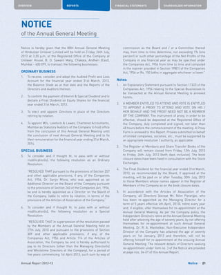 OVERVIEW REPORTS FINANCIAL STATEMENTS SHAREHOLDER INFORMATION
21Annual Report 2012-13 Notice
NOTICE
of the Annual General Meeting
Notice is hereby given that the 80th Annual General Meeting
of Hindustan Unilever Limited will be held on Friday, 26th July,
2013 at 3.30 p.m. at the Registered Office of the Company at
Unilever House, B. D. Sawant Marg, Chakala, Andheri (East),
Mumbai - 400 099, to transact the following businesses:
ORDINARY BUSINESS
1.	 To receive, consider and adopt the Audited Profit and Loss
Account for the financial year ended 31st March, 2013,
the Balance Sheet as at that date and the Reports of the
Directors and Auditors thereon.
2.	 To confirm the payment of Interim  Special Dividend and to
declare a Final Dividend on Equity Shares for the financial
year ended 31st March, 2013.
3.	 To elect and appoint Directors in place of the Directors
retiring by rotation.
4.	 To appoint M/s. Lovelock  Lewes, Chartered Accountants,
Mumbai as Statutory Auditors of the Company to hold office
from the conclusion of this Annual General Meeting until
the conclusion of next Annual General Meeting and to fix
their remuneration for the financial year ending 31st March,
2014.
SPECIAL BUSINESS
5.	 To consider and if thought fit, to pass with or without
modification(s), the following resolution as an Ordinary
Resolution:
	 “RESOLVED THAT pursuant to the provisions of Section 257
and other applicable provisions, if any, of the Companies
Act, 1956, Dr. Sanjiv Misra, who was appointed as an
Additional Director on the Board of the Company pursuant
to the provisions of Section 260 of the Companies Act, 1956,
be and is hereby appointed as a Director on the Board of
the Company, liable to retire by rotation, in terms of the
provisions of the Articles of Association of the Company.”
6.	 To consider and if thought fit, to pass with or without
modification(s), the following resolution as a Special
Resolution:
	“RESOLVED THAT in supersession of the resolution passed
by the Members at the Annual General Meeting held on
27th July, 2010 and pursuant to the provisions of Section
309 and other applicable provisions, if any, of the
Companies Act, 1956 and Article 114 of the Articles of
Association, the Company be and is hereby authorised to
pay to its Directors (other than the Managing Director(s)
and Wholetime Directors of the Company), for a period of
five years commencing 1st April 2013, such sum by way of
commission as the Board and / or a Committee thereof
may, from time to time determine, not exceeding 1% (one
percent) or such other percentage of the Net Profits of the
Company in any financial year as may be specified under
the Companies Act, 1956 from time to time and computed
in the manner provided in Section 198(1) of the Companies
Act, 1956 or Rs. 150 lakhs in aggregate whichever is lower.”
Notes:
1.	 An Explanatory Statement pursuant to Section 173(2) of the
Companies Act, 1956 relating to the Special Businesses to
be transacted at the Annual General Meeting is annexed
hereto.
2.	 A MEMBER ENTITLED TO ATTEND AND VOTE IS ENTITLED
TO APPOINT A PROXY TO ATTEND AND VOTE ON HIS /
HER BEHALF AND THE PROXY NEED NOT BE A MEMBER
OF THE COMPANY. The instrument of proxy, in order to be
effective, should be deposited at the Registered Office of
the Company, duly completed and signed, not later than
48 hours before the commencement of the meeting. A Proxy
Form is annexed to this Report. Proxies submitted on behalf
of limited companies, societies, etc., must be supported by
an appropriate resolution / authority, as applicable.
3.	 The Register of Members and Share Transfer Books of the
Company will remain closed from Friday, 12th July, 2013
to Friday, 26th July, 2013 (both days inclusive). The book
closure dates have been fixed in consultation with the Stock
Exchanges.
4.	 The Final Dividend for the financial year ended 31st March,
2013, as recommended by the Board, if approved at the
meeting, will be paid on or after Tuesday, 30th July, 2013
to those Members whose names appear in the Register of
Members of the Company as on the book closure dates.
5.	 In accordance with the Articles of Association of the
Company, all Directors (except Mr. Nitin Paranjpe, who
has been re-appointed as the Managing Director for a
term of 5 years effective 4th April, 2013), retire every year
and, if eligible, offer themselves for re-appointment at the
Annual General Meeting. As per the Company policy, the
Independent Directors retire at the Annual General Meeting
held after attaining the age of seventy years, by not offering
themselves for re-appointment at such Annual General
Meeting. Dr. R. A. Mashelkar, Non-Executive Independent
Director of the Company has attained the age of seventy
years on 1st January, 2013 and therefore, will not be
offering himself for re-appointment at the ensuing Annual
General Meeting. The relevant details of Directors seeking
re-appointment under item no. 3 of the Notice are provided
at page nos. 24-27 of this Annual Report.
 