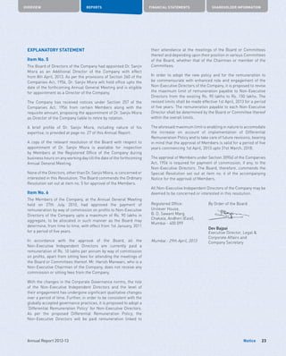 OVERVIEW REPORTS FINANCIAL STATEMENTS SHAREHOLDER INFORMATION
23Annual Report 2012-13 Notice
EXPLANATORY STATEMENT
Item No. 5
The Board of Directors of the Company had appointed Dr. Sanjiv
Misra as an Additional Director of the Company with effect
from 8th April, 2013. As per the provisions of Section 260 of the
Companies Act, 1956, Dr. Sanjiv Misra will hold office upto the
date of the forthcoming Annual General Meeting and is eligible
for appointment as a Director of the Company.
The Company has received notices under Section 257 of the
Companies Act, 1956 from certain Members along with the
requisite amount, proposing the appointment of Dr. Sanjiv Misra
as Director of the Company liable to retire by rotation.
A brief profile of Dr. Sanjiv Misra, including nature of his
expertise, is provided at page no. 27 of this Annual Report.
A copy of the relevant resolution of the Board with respect to
appointment of Dr. Sanjiv Misra is available for inspection
by Members at the Registered Office of the Company during
business hours on any working day till the date of the forthcoming
Annual General Meeting.
None of the Directors, other than Dr. Sanjiv Misra, is concerned or
interested in this Resolution. The Board commends the Ordinary
Resolution set out at item no. 5 for approval of the Members.
Item No. 6
The Members of the Company, at the Annual General Meeting
held on 27th July, 2010, had approved the payment of
remuneration by way of commission on profits to Non-Executive
Directors of the Company upto a maximum of Rs. 90 lakhs in
aggregate, to be allocated in such manner as the Board may
determine, from time to time, with effect from 1st January, 2011
for a period of five years.
In accordance with the approval of the Board, all the
Non-Executive Independent Directors are currently paid a
remuneration of Rs. 10 lakhs per annum by way of commission
on profits, apart from sitting fees for attending the meetings of
the Board or Committees thereof. Mr. Harish Manwani, who is a
Non-Executive Chairman of the Company, does not receive any
commission or sitting fees from the Company.
With the changes in the Corporate Governance norms, the role
of the Non-Executive Independent Directors and the level of
their engagement has undergone significant qualitative changes
over a period of time. Further, in order to be consistent with the
globally accepted governance practices, it is proposed to adopt a
‘Differential Remuneration Policy’ for Non-Executive Directors.
As per the proposed Differential Remuneration Policy, the
Non-Executive Directors will be paid remuneration linked to
their attendance at the meetings of the Board or Committees
thereof and depending upon their position in various Committees
of the Board, whether that of the Chairman or member of the
Committees.
In order to adopt the new policy and for the remuneration to
be commensurate with enhanced role and engagement of the
Non-Executive Directors of the Company, it is proposed to revise
the maximum limit of remuneration payable to Non-Executive
Directors from the existing Rs. 90 lakhs to Rs. 150 lakhs. The
revised limits shall be made effective 1st April, 2013 for a period
of five years. The remuneration payable to each Non-Executive
Director shall be determined by the Board or Committee thereof
within the overall limits.
The aforesaid maximum limit is enabling in nature to accomodate
the increase on account of implementation of Differential
Remuneration Policy and to take care of future revisions, bearing
in mind that the approval of Members is valid for a period of five
years commencing 1st April, 2013 upto 31st March, 2018.
The approval of Members under Section 309(4) of the Companies
Act, 1956 is required for payment of commission, if any, to the
Non-Executive Directors. The Board, therefore, commends the
Special Resolution set out at item no. 6 of the accompanying
Notice for the approval of Members.
All Non-Executive Independent Directors of the Company may be
deemed to be concerned or interested in this resolution.
Registered Office: By Order of the Board
Unilever House,
B. D. Sawant Marg,
Chakala, Andheri (East),
Mumbai - 400 099
Dev Bajpai
Executive Director, Legal 
Corporate Affairs and
Company SecretaryMumbai : 29th April, 2013
 