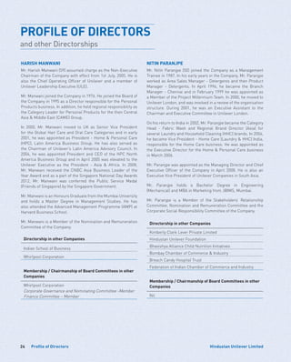 24 Hindustan Unilever LimitedProfile of Directors
PROFILE OF DIRECTORS
and other Directorships
HARISH MANWANI
Mr. Harish Manwani (59) assumed charge as the Non-Executive
Chairman of the Company with effect from 1st July, 2005. He is
also the Chief Operating Officer of Unilever and a member of
Unilever Leadership Executive (ULE).
Mr. Manwani joined the Company in 1976. He joined the Board of
the Company in 1995 as a Director responsible for the Personal
Products business. In addition, he held regional responsibility as
the Category Leader for Personal Products for the then Central
Asia  Middle East (CAME) Group.
In 2000, Mr. Manwani moved to UK as Senior Vice President
for the Global Hair Care and Oral Care Categories and in early
2001, he was appointed as President - Home  Personal Care
(HPC), Latin America Business Group. He has also served as
the Chairman of Unilever’s Latin America Advisory Council. In
2004, he was appointed President and CEO of the HPC North
America Business Group and in April 2005 was elevated to the
Unilever Executive as the President - Asia  Africa. In 2008,
Mr. Manwani received the CNBC Asia Business Leader of the
Year Award and as a part of the Singapore National Day Awards
2012, Mr. Manwani was conferred the Public Service Medal
(Friends of Singapore) by the Singapore Government.
Mr. Manwani is an Honours Graduate from the Mumbai University
and holds a Master Degree in Management Studies. He has
also attended the Advanced Management Programme (AMP) at
Harvard Business School.
Mr. Manwani is a Member of the Nomination and Remuneration
Committee of the Company.
Directorship in other Companies
Indian School of Business
Whirlpool Corporation
Membership / Chairmanship of Board Committees in other
Companies
Whirlpool Corporation
Corporate Governance and Nominating Committee -Member
Finance Committee – Member
NITIN PARANJPE
Mr. Nitin Paranjpe (50) joined the Company as a Management
Trainee in 1987. In his early years in the Company, Mr. Paranjpe
worked as Area Sales Manager - Detergents and then Product
Manager - Detergents. In April 1996, he became the Branch
Manager - Chennai and in February 1999 he was appointed as
a Member of the Project Millennium Team. In 2000, he moved to
Unilever London, and was involved in a review of the organisation
structure. During 2001, he was an Executive Assistant to the
Chairman and Executive Committee in Unilever London.
On his return to India in 2002, Mr. Paranjpe became the Category
Head - Fabric Wash and Regional Brand Director (Asia) for
several Laundry and Household Cleaning (HHC) brands. In 2004,
he became Vice President - Home Care (Laundry  HHC) India,
responsible for the Home Care business. He was appointed as
the Executive Director for the Home  Personal Care business
in March 2006.
Mr. Paranjpe was appointed as the Managing Director and Chief
Executive Officer of the Company in April 2008. He is also an
Executive Vice President of Unilever Companies in South Asia.
Mr. Paranjpe holds a Bachelor Degree in Engineering
(Mechanical) and MBA in Marketing from JBIMS, Mumbai.
Mr. Paranjpe is a Member of the Stakeholders’ Relationship
Committee, Nomination and Remuneration Committee and the
Corporate Social Responsibility Committee of the Company.
Directorship in other Companies
Kimberly Clark Lever Private Limited
Hindustan Unilever Foundation
Bhavishya Alliance Child Nutrition Initiatives
Bombay Chamber of Commerce  Industry
Breach Candy Hospital Trust
Federation of Indian Chamber of Commerce and Industry
Membership / Chairmanship of Board Committees in other
Companies
Nil
 