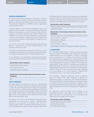 OVERVIEW REPORTS FINANCIAL STATEMENTS SHAREHOLDER INFORMATION
25Annual Report 2012-13 Profile of Directors
SRIDHAR RAMAMURTHY
Mr. Sridhar Ramamurthy (48) joined the Company in 1989 and
worked in a number of finance and commercial roles in India till
December 2002 spanning Internal Audit, Factory Commercial,
Post-acquisition Integration of TOMCO with HLL, Supply Chain
and Corporate Accounts.
In January 2003, Mr. Sridhar moved to Singapore to take up the
position of Vice President - Finance and Controller, Home and
Personal Care Business Group for Unilever in Asia. With the
changes to the Unilever organisation during 2005 - 2008, his role
expanded over the years and he was appointed as Vice President
- Finance and Controller, Unilever Asia, Africa, Middle East,
Turkey, Central  Eastern Europe (AACEE), the largest of the 3
regions of Unilever.
On his return to India, Mr. Sridhar was appointed as Executive
Director - Finance  IT and Chief Financial Officer of the
Company, effective July, 2009.
Mr. Sridhar is a Gold Medallist Chartered Accountant. He is also
a qualified Cost Accountant and Company Secretary. Mr. Sridhar
is a Commerce Graduate from R. A. Podar College, Mumbai.
He is a Member of the Stakeholders’ Relationship Committee
and Corporate Social Responsibility Committee of the Company.
Directorship in other Companies
Unilever India Exports Limited
Pond’s Exports Limited
Hindustan Unilever Foundation
Membership / Chairmanship of Board Committees in other
Companies
Nil
ADITYA NARAYAN
Mr. Aditya Narayan (61) began his career as a Management
Trainee with ICI India Limited (now AkzoNobel India Limited)
in 1973. He grew through diverse functions and businesses
including a role as a Corporate Planning Manager at ICI Group
HQ in London. He served as the Managing Director of ICI India
during 1996 - 2003 and then as its Non-Executive Chairman over
2003 - 2010. He also served as the President and CEO of BHP
Billiton India during 2005 - 2009.
Mr. Narayan is a B. Tech. from IIT Kanpur and also has formal
qualifications in Law. He was a Fellow in Interdisciplinary
Sciences at the University of Rochester, USA. He was a
Commonwealth Scholar at the Manchester Business School in
1991 and a Fellow at the Aspen Institute, Colorado, USA in 1998.
Mr. Narayan joined the Board of the Company as an Independent
Director in 2001. He is the Chairman of the Audit Committee and
a Member of the Nomination and Remuneration Committee and
Corporate Social Responsibility Committee of the Company.
Directorship in other Companies
LIC Nomura Mutual Fund Asset Management Company Limited
Linde India Limited
Membership / Chairmanship of Board Committees in other
Companies
LIC Nomura Mutual Fund Asset Management Company Limited
Audit Committee – Member
HR Committee – Member
Linde India Limited
Audit Committee – Member
Shareholders’ / Investors’ Grievance Committee – Chairman
S. RAMADORAI
Mr. S. Ramadorai (68) is the Vice - Chairman of Tata Consultancy
Services Limited. Mr. Ramadorai was conferred the esteemed
‘Padma Bhushan’ by the President of India in recognition
of his contributions to IT industry of the Country. In 2008,
Mr. Ramadorai was recognised as the ‘International CEO of the
Year’ at the 14th Annual LT Bravo Business Awards and the ‘Asia
Talent Management of the Year’ at CNBC’s 7th Asia Business
Leader Award. In April 2009, Mr. Ramadorai was awarded the
CBE (Commander of the Order of the British Empire) by Her
Majesty Queen Elizabeth II for his contribution to the Indo-British
economic relations. In 2011, the Indian Government appointed
him as the Advisor to the Prime Minister in National Skill
Development Council, in the rank of Cabinet Minister.
Mr. Ramadorai’s academic credentials include a Bachelor
degree in Physics from Delhi University, a Bachelor of
Engineering, degree in Electronics and Telecommunications
from Indian Institute of Science, Bangalore and a Master degree
in Computer Science from the University of California, USA.
Mr. Ramadorai attended the MIT Sloan School of Management’s
highly acclaimed Senior Executive Development Programme in
1993.
Mr. Ramadorai joined the Board of the Company as an
Independent Director in May 2002. He is a Member of the
Audit Committee and the Chairman of the Nomination and
Remuneration Committee of the Company.
Directorship in other Companies
Tata Consultancy Services Limited
Tata Industries Limited
Tata Technologies Limited
 