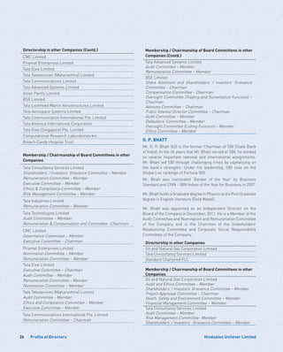 26 Hindustan Unilever LimitedProfile of Directors
Directorship in other Companies (Contd.)
CMC Limited
Piramal Enterprises Limited
Tata Elxsi Limited
Tata Teleservices (Maharashtra) Limited
Tata Communications Limited
Tata Advanced Systems Limited
Asian Paints Limited
BSE Limited
Tata Lockheed Martin Aerostructures Limited
Tara Aerospace Systems Limited
Tata Communication International Pte. Limited
Tata America International Corporation
Tata Elxsi (Singapore) Pte. Limited
Computational Research Laboratories Inc.
Breach Candy Hospital Trust
Membership / Chairmanship of Board Committees in other
Companies
Tata Consultancy Services Limited
Shareholders’ / Investors’ Grievance Committee – Member
Remuneration Committee - Member
Executive Committee – Member
Ethics  Compliance Committee – Member
Risk Management Committee – Member
Tata Industries Limited
Remuneration Committee – Member
Tata Technologies Limited
Audit Committee – Member
Remuneration  Compensation and Committee –Chairman
CMC Limited
Governance Committee – Member
Executive Committee – Chairman
Piramal Enterprises Limited
Nomination Committee – Member
Remuneration Committee – Member
Tata Elxsi Limited
Executive Committee – Chairman
Audit Committee – Member
Remuneration Committee - Member
Nomination Committee – Member
Tata Teleservices (Maharashtra) Limited
Audit Committee - Member
Ethics and Compliance Committee – Member
Executive Committee – Member
Tata Communications International Pte. Limited
Remuneration Committee – Chairman
Membership / Chairmanship of Board Committees in other
Companies (Contd.)
Tata Advanced Systems Limited
Audit Committee – Member
Remuneration Committee – Member
BSE Limited
Share Allotment and Shareholders’ / Investors’ Grievance
Committee – Chairman
Compensation Committee - Chairman
Oversight Committee (Trading and Surveillance Function) –
Chairman
Advisory Committee – Chairman
Public Interest Director Committee – Chairman
Audit Committee – Member
Defaulters’ Committee – Member
Oversight Committee (Listing Function) – Member
Ethics Committee – Member
O. P. BHATT
Mr. O. P. Bhatt (62) is the former Chairman of SBI (State Bank
of India). In the 36 years that Mr. Bhatt served at SBI, he worked
on several important national and international assignments.
Mr. Bhatt led SBI through challenging times by capitalising on
the bank’s strengths. Under his leadership, SBI rose on the
Global List rankings of Fortune 500.
Mr. Bhatt was nominated ‘Banker of the Year’ by Business
Standard and CNN – IBN Indian of the Year for Business in 2007.
Mr. Bhatt holds a Graduate degree in Physics and a Post Graduate
degree in English literature (Gold Medal).
Mr. Bhatt was appointed as an Independent Director on the
Board of the Company in December, 2011. He is a Member of the
Audit Committee and Nomination and Remuneration Committee
of the Company and is the Chairman of the Stakeholders’
Relationship Committee and Corporate Social Responsibility
Committee of the Company.
Directorship in other Companies
Oil and Natural Gas Corporation Limited
Tata Consultancy Services Limited
Standard Chartered PLC
Membership / Chairmanship of Board Committees in other
Companies
Oil and Natural Gas Corporation Limited
Audit and Ethics Committee – Member
Shareholders’ / Investors’ Grievance Committee – Member
Project Appraisal Committee – Chairman
Heath, Safety and Environment Committee – Member
Financial Management Committee – Member
Tata Consultancy Services Limited
Audit Committee – Member
Risk Management Committee– Member
Shareholders’ / Investors’ Grievance Committee – Member
 
