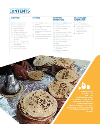 3
SHAREHOLDER
INFORMATION
151	 Investor Safeguards
152	 Corporate Information
•	Shareholders’ Satisfaction
Survey - 2013
•	E-Communication
Registration Form
•	Proxy Form
REPORTS
21	 Notice of the Annual General
Meeting
24	 Profile of Directors and other
Directorships
28	 Directors’ Report and
Management Discussion and
Analysis
50	 Corporate Governance Report
66	 Secretarial Standards Report
	 Secretarial Audit Report
OVERVIEW
02	 Operational Highlights
04	 Financial Performance
05	 Performance Trends
06	 Chairman’s Letter
07	 Board of Directors
08	 Management Committee
09	 Our Business Model
10	 Unilever Sustainable Living Plan
12	 Winning with Brands and
Innovation
14	 Winning in the Marketplace
16	 Winning through Continuous
Improvement
18	 Winning with People
20	 Awards and Felicitations
Standalone Financial Statements
68	 Balance Sheet
69	 Statement of Profit and Loss
70	 Cash Flow Statement
72	Notes
110	 Independent Auditors’ Report
113	 Economic Value Added
Consolidated Financial Statements
114	 Balance Sheet
115	 Statement of Profit and Loss
116	 Cash Flow Statement
118	Notes
148	 IndependentAuditors’ Report
149	 Statement Pursuant to
Section 212
150	 Subsidiary Companies’
Particulars
FINANCIAL
STATEMENTS
OUR PROGRESS
AGAINST THE
UNILEVER
SUSTAINABLE LIVING
PLAN IS DETAILED IN THE
UNILEVER SUSTAINABLE
LIVING PLAN: INDIA
PROGRESS REPORT 2012. SEE:
www.hul.co.in/ sustainable-living
TO READ OR DOWNLOAD THE
REPORT
CONTENTS
 