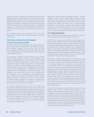 Directors’ Report30 Hindustan Unilever Limited
Within the domestic economy, growth slowed much more than
anticipated, with the GDP growth for fiscal year 2012-13 being
pegged at 5.0%, the lowest in a decade. Inflation, which remained
high through most part of the year, eroded domestic consumer
savings and curtailed consumption reflecting in slowing market
growth. The slowdown was particularly stark in discretionary
categories which were further accentuated by slowdown in
modern trade on the back of stores rationalisation by certain
retailers.
Your Company’s performance for the year 2012-13 has to be
viewed in the context of the aforesaid economic and market
environment.
Performance of Businesses and Categories
4.2.	Home  Personal Care (HPC)
The Home  Personal Care (HPC) business consists of Personal
Wash, Fabric Wash, Household Care and Personal Products,
which includes categories like Skin Care, Hair Care, Oral
Care, Deodorants and Colour Cosmetics. During the year, HPC
business registered a robust volume and price growth, leading to
a value growth of 16.5%.
The opportunity for growth in India continues to be immense
across all HPC categories. This fact is also reflected in high
levels of competitive intensity in the market place. Your Company
believes that unwavering defence of market shares in core
categories as well as market development to build segments
of future is critical for sustained growth and long term value
creation. While focusing on the core categories, your Company
has also invested significantly in the segments of future, the
segments which are expected to drive future growth. Rural
continues to be a key area of focus for your Company, with
the ‘Khushiyon Ki Doli’ programme continuing across the
States of West Bengal, Bihar, Maharashtra, Andhra Pradesh
and Uttar Pradesh. ‘Khushiyon Ki Doli’ is a cost efficient,
rural brand activation module, which assists in increasing the
reach of various HPC brands, such as Wheel, Surf Excel, Vim,
Fair  Lovely, Sunsilk, Lifebuoy and Closeup.
In a highly competitive scenario, where new brands and
offerings are entering the market almost every quarter, your
Company delivered double digit growth driven by innovations and
maintenance of marketing and trade investments at competitive
levels throughout the year. Your Company has also significantly
stepped up investment in Digital Media, which is expected to
be the media channel of the future. Your Company continued
to leverage and benefit from the various inputs from Unilever
across various aspects of the business, including technology,
innovation and communication.
Volatile and rapidly changing commodity markets, including
vegetable oil and crude oil, coupled with fluctuating currency
markets continued posing a major challenge during the year.
Cost inflation impacted several input costs, such as laundry
chemicals and supply chain costs. Even in this challenging
environment, your Company delivered profit growth through
robust cost saving programmes and dynamic pricing without
compromising on the competitiveness of brand investments,
both in terms of technology as well as advertising and promotion.
4.2.1. Soaps and Detergents
Soaps and Detergents turnover grew by 18.8% on the back of
strong underlying volume growth and pricing actions.
Personal Wash category recorded strong, double digit growth
during the year, driven by robust volume growth resulting from
strong marketing plans, consumer centric activations, effective
pricing and sustained high levels of distribution. The growth was
broad based and across every segment of the category, led by
Dove, Lux and Lifebuoy. The category growth was witnessed not
only in the core bars business but also in personal wash liquids,
through penetration and increased consumption. Focus on cost
efficiencies and mix improvements driven by premiumisation
helped the Company improve category margins.
Fabric Wash category recorded another successful year with
consistent volume growth despite steep increase in input costs.
The category margins were sustained by excellent execution
of cost saving programmes and dynamic management of
pricing actions. The focus on innovations resulted in successful
launches / re-launches in brands like Surf Excel and Rin. These
brands continued to lead category premiumisation by delivering
double digit volume growth. Speed to market was a key focus for
the Fabric Wash business. Various initiatives across the Fabric
Wash category ensured that the products are competitively
priced and the right mix is available in the relevant markets.
Comfort continued to drive market development and build the
fabric conditioner market. Your Company will continue to focus
on driving innovations, exercising control over costs across the
value chain and delivering effective communication to win in
Fabric Wash category.
Household Care category recorded robust volume and value
growth during the year through focused innovation in the
portfolio to provide greater consumer value. Vim bar continues
to delight consumers by delivering superior performance and
new offerings like the Anti-Germ Bar and the Monthly Tub Pack.
Vim liquid continues to develop the liquid dish wash category
driven by superior product quality and strong advertising. It
has effectively accomplished the dual job of growing the liquids
market by reaching out to more households, while increasing
consumption in existing households. Domex continued to provide
clean and germ free toilets to the consumers.
 