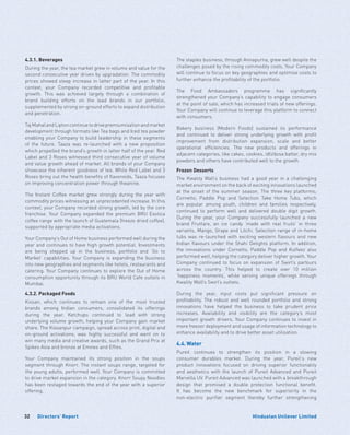 Directors’ Report32 Hindustan Unilever Limited
4.3.1. Beverages
During the year, the tea market grew in volume and value for the
second consecutive year driven by upgradation. The commodity
prices showed steep increase in latter part of the year. In this
context, your Company recorded competitive and profitable
growth. This was achieved largely through a combination of
brand building efforts on the lead brands in our portfolio,
supplemented by strong on-ground efforts to expand distribution
and penetration.
TajMahalandLiptoncontinuetodrivepremiumisationandmarket
development through formats like Tea bags and Iced tea powder
enabling your Company to build leadership in these segments
of the future. Taaza was re-launched with a new proposition
which propelled the brand’s growth in latter half of the year. Red
Label and 3 Roses witnessed third consecutive year of volume
and value growth ahead of market. All brands of your Company
showcase the inherent goodness of tea. While Red Label and 3
Roses bring out the health benefits of flavonoids, Taaza focuses
on improving concentration power through theanine.
The Instant Coffee market grew strongly during the year with
commodity prices witnessing an unprecedented increase. In this
context, your Company recorded strong growth, led by the core
franchise. Your Company expanded the premium BRU Exotica
coffee range with the launch of Guatemala (freeze dried coffee),
supported by appropriate media activations.
Your Company’s Out of Home business performed well during the
year and continues to have high growth potential. Investments
are being stepped up in the business, portfolio and ‘Go to
Market’ capabilities. Your Company is expanding the business
into new geographies and segments like hotels, restaurants and
catering. Your Company continues to explore the Out of Home
consumption opportunity through its BRU World Cafe outlets in
Mumbai.
4.3.2. Packaged Foods
Kissan, which continues to remain one of the most trusted
brands among Indian consumers, consolidated its offerings
during the year. Ketchups continued to lead with strong
underlying volume growth, helping your Company gain market
share. The Kissanpur campaign, spread across print, digital and
on-ground activations, was highly successful and went on to
win many media and creative awards, such as the Grand Prix at
Spikes Asia and bronze at Emvies and Effies.
Your Company maintained its strong position in the soups
segment through Knorr. The instant soups range, targeted for
the young adults, performed well. Your Company is committed
to drive market expansion in the category. Knorr Soupy Noodles
has been restaged towards the end of the year with a superior
offering.
The staples business, through Annapurna, grew well despite the
challenges posed by the rising commodity costs. Your Company
will continue to focus on key geographies and optimise costs to
further enhance the profitability of the portfolio.
The Food Ambassadors programme has significantly
strengthened your Company’s capability to engage consumers
at the point of sale, which has increased trials of new offerings.
Your Company will continue to leverage this platform to connect
with consumers.
Bakery business (Modern Foods) sustained its performance
and continued to deliver strong underlying growth with profit
improvement from distribution expansion, scale and better
operational efficiencies. The new products and offerings in
adjacent categories, like cakes, cookies, idli/dosa batter, dry mix
powders and others have contributed well to the growth.
Frozen Desserts
The Kwality Wall’s business had a good year in a challenging
market environment on the back of exciting innovations launched
at the onset of the summer season. The three key platforms;
Cornetto, Paddle Pop and Selection Take Home Tubs, which
are popular among youth, children and families respectively,
continued to perform well and delivered double digit growth.
During the year, your Company successfully launched a new
brand Fruttare, an ice candy ‘made with real fruits’ in three
variants, Mango, Grape and Litchi. Selection range of in-home
tubs was re-launched with exciting western flavours and new
Indian flavours under the Shahi Delights platform. In addition,
the innovations under Cornetto, Paddle Pop and Kulfeez also
performed well, helping the category deliver higher growth. Your
Company continued to focus on expansion of Swirl’s parlours
across the country. This helped to create over 10 million
’happiness moments‘, while serving unique offerings through
Kwality Wall’s Swirl’s outlets.
During the year, input costs put significant pressure on
profitability. The robust and well rounded portfolio and strong
innovations have helped the business to take prudent price
increases. Availability and visibility are the category’s most
important growth drivers. Your Company continues to invest in
more freezer deployment and usage of information technology to
enhance availability and to drive better asset utilisation.
4.4.	Water
Pureit continues to strengthen its position in a slowing
consumer durables market. During the year, Pureit’s new
product innovations focused on driving superior functionality
and aesthetics with the launch of Pureit Advanced and Pureit
Marvella UV. Pureit Advanced was launched with a breakthrough
design that promised a double protection functional benefit.
It has become the new benchmark for superiority in the
non-electric purifier segment thereby further strengthening
 