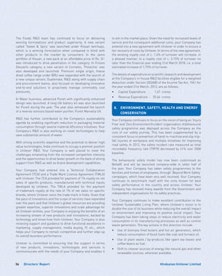Directors’ Report36 Hindustan Unilever Limited
The Foods RD team has continued to focus on delivering
winning formulations and product superiority. A new variant
called ‘Sweet  Spicy’ was launched under Kissan ketchups,
which is a winning formulation when compared in blind with
other products in the market by consumers. In the Jams
portfolio of Kissan, a new pack at an affordable price of Rs. 5/-
was introduced to drive penetration in the category. In Frozen
Desserts category, a new variant of Cornetto, ‘Pistachio’ was
also developed and launched. Premium single origin, freeze
dried coffee range under BRU was expanded with the launch of
a new unique variant, Guatemala. RD along with supply chain
and procurement teams, also focused on developing innovative
end-to-end solutions to proactively manage commodity cost
pressures.
In Water business, advanced Pureit with significantly enhanced
design was launched. A long life battery kit was also launched
for Pureit during the year. The year also witnessed the launch
of a reverse osmosis based water purifier, Pureit Marvella UV.
RD has further contributed to the Company’s sustainability
agenda by enabling significant reduction in packaging material
consumption through several material efficiency initiatives. Your
Company’s RD is also working on novel technologies to help
save substantial amount of water.
With strong scientific expertise and the potential to deliver high
value technologies, India continues to occupy a premier position
in Unilever RD. Your Company is well placed to meet the
challenges emanating from the increased competition intensity
and the opportunities to drive faster growth on the back of strong
support from RD as well as brand development capabilities.
Your Company had entered into a Technical Collaboration
Agreement (TCA) and a Trade Mark License Agreement (TMLA)
with Unilever. The TCA provided for payment of 1% royalty on net
sales of specific products, manufactured with technical inputs
developed by Unilever. The TMLA provided for the payment
of trademark royalty at the rate of 1% of net sales on specific
brands, where Unilever owns the trade mark in India. Given that
the pace of innovations and the scope of services have expanded
over the years and that Unilever’s global resources are providing
greater expertise, superior innovations and scale advantage for
all Unilever entities, your Company is enjoying the benefits of an
increasing stream of new products and innovations, backed by
technology and know-how from Unilever. Your Company is also
receiving support and guidance to drive functional excellence in
marketing, supply management, media buying, IT, etc., which
helps your Company to remain competitive and further step-up
its overall business performance.
Unilever is committed to ensuring that the support in terms
of new products, innovations, technologies and services is
commensurate with the needs of your Company and enables it
to win in the market place. Given the need for increased levels of
service and the consequent additional costs, your Company has
entered into a new agreement with Unilever in order to ensure a
fair recovery of costs by Unilever. In terms of the new agreement,
the existing royalty cost of c. 1.4% of turnover will increase, in
a phased manner, to a royalty cost of c. 3.15% of turnover no
later than the financial year ending 31st March 2018, i.e. a total
estimated increase of 1.75% of turnover.
The details of expenditure on scientific research and development
at the Company’s in-house RD facilities eligible for a weighted
deduction under Section 35(2AB) of the Income Tax Act, 1961 for
the year ended 31st March, 2013, are as follows:
•	 Capital Expenditure	 : 	 1.67 	crores
•	 Revenue Expenditure	 : 	 35.66 	crores
8.	ENVIRONMENT, SAFETY, HEALTH AND ENERGY
CONSERVATION
Your Company continues to focus on the vision of being an ‘Injury
Free’ and ‘Zero Environment Incident’ organisation. A behavioural
safety programme was deployed across the Company as the
core of our safety journey. This has been supplemented by a
consistent focus on prevention of hand-in-machine and slip-trip-
fall injuries at workplace and multiple initiatives for improving
road safety. In 2012, the safety incident rate measured as total
recordable frequency rate (TRFR) decreased by 61% over 2008
baseline.
The behavioural safety model has now been customised as
BeSafE and will be launched company-wide in latter half of
the year. Your Company has taken safety programmes to the
families and homes of employees, through ‘Beyond Work Safety’
campaigns, which have been very well received. Your Company
continues to benchmark itself with the units known for best
safety performance in the country and across Unilever. Your
Company has received many awards from the Government and
independent organisations for its safety practices.
Your Company continues to make excellent contribution to the
Unilever Sustainable Living Plan, where Unilever’s vision is to
double the size of its business while reducing the overall impact
on environment and improving its positive social impact. Your
Company has been taking steps to reduce electricity and water
consumption in its manufacturing processes as well as control
waste generation. The key actions in this direction include:
•	 Use of biomass fired boilers and hot air generators, which
reduce consumption of fossil fuels like coal and furnace oil.
•	 Use of plant waste / by-products like spent tea leaves and
coffee beans as fuel.
•	 Shift to cleaner sources of energy like natural gas and other
renewable sources, wherever available.
 