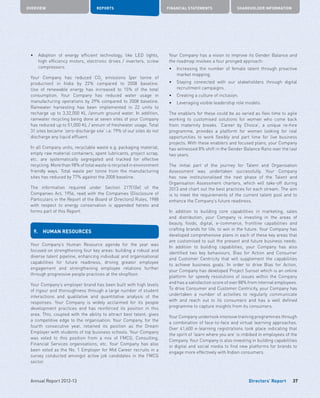 Directors’ Report
OVERVIEW REPORTS FINANCIAL STATEMENTS SHAREHOLDER INFORMATION
37Annual Report 2012-13
•	 Adoption of energy efficient technology, like LED lights,
high efficiency motors, electronic drives / inverters, screw
compressors.
Your Company has reduced CO2
emissions (per tonne of
production) in India by 22% compared to 2008 baseline.
Use of renewable energy has increased to 15% of the total
consumption. Your Company has reduced water usage in
manufacturing operations by 29% compared to 2008 baseline.
Rainwater harvesting has been implemented in 22 units to
recharge up to 3,32,000 KL /annum ground water. In addition,
rainwater recycling being done at seven sites of your Company
has reduced up to 51,000 KL / annum of freshwater usage. Total
31 sites became ‘zero-discharge site’ i.e. 79% of our sites do not
discharge any liquid effluent.
In all Company units, recyclable waste e.g. packaging material,
empty raw material containers, spent lubricants, project scrap,
etc. are systematically segregated and tracked for effective
recycling. More than 98% of total waste is recycled in environment
friendly ways. Total waste per tonne from the manufacturing
sites has reduced by 77% against the 2008 baseline.
The information required under Section 217(1)(e) of the
Companies Act, 1956, read with the Companies (Disclosure of
Particulars in the Report of the Board of Directors) Rules, 1988
with respect to energy conservation is appended hereto and
forms part of this Report.
9.	 HUMAN RESOURCES
Your Company’s Human Resource agenda for the year was
focused on strengthening four key areas: building a robust and
diverse talent pipeline, enhancing individual and organisational
capabilities for future readiness, driving greater employee
engagement and strengthening employee relations further
through progressive people practices at the shopfloor.
Your Company’s employer brand has been built with high levels
of rigour and thoroughness through a large number of student
interactions and qualitative and quantitative analysis of the
responses. Your Company is widely acclaimed for its people
development practices and has reinforced its position in this
area. This, coupled with the ability to attract best talent, gives
a competitive edge to the organisation. Your Company, for the
fourth consecutive year, retained its position as the Dream
Employer with students of top business schools. Your Company
was voted to this position from a mix of FMCG, Consulting,
Financial Services organisations, etc. Your Company has also
been voted as the No. 1 Employer for Mid Career recruits in a
survey conducted amongst active job candidates in the FMCG
sector.
Your Company has a vision to improve its Gender Balance and
the roadmap involves a four pronged approach:
•	 Increasing the number of female talent through proactive
market mapping.
•	 Staying connected with our stakeholders through digital
recruitment campaigns.
•	 Creating a culture of inclusion.
•	 Leveraging visible leadership role models.
The enablers for these could be as varied as flexi time to agile
working to customised solutions for women who come back
from maternity breaks. ‘Career by Choice’, a unique re-hire
programme, provides a platform for women looking for real
opportunities to work flexibly and part time for live business
projects. With these enablers and focused plans, your Company
has witnessed 8% shift in the Gender Balance Ratio over the last
two years.
The initial part of the journey for Talent and Organisation
Assessment was undertaken successfully. Your Company
has now institutionalised the next phase of the Talent and
Organisation Assessment charters, which will take-off during
2013 and chart out the best practices for each stream. The aim
is to meet the requirements of the current talent pool and to
enhance the Company’s future readiness.
In addition to building core capabilities in marketing, sales
and distribution, your Company is investing in the areas of
beauty, foods, digital, e-commerce, frontline capabilities and
crafting brands for life, to win in the future. Your Company has
developed comprehensive plans in each of these key areas that
are customised to suit the present and future business needs.
In addition to building capabilities, your Company has also
identified two key behaviours, Bias for Action and Consumer
and Customer Centricity that will supplement the capabilities
to achieve business goals. In order to drive Bias for Action,
your Company has developed Project Sunset which is an online
platform for speedy resolutions of issues within the Company
and has a satisfaction score of over 88% from internal employees.
To drive Consumer and Customer Centricity, your Company has
undertaken a number of activities to regularly communicate
with and reach out to its consumers and has a well defined
programme to capture insights from its consumers.
Your Company undertook intensive training programmes through
a combination of face-to-face and virtual learning approaches.
Over 41,600 e-learning registrations took place indicating that
the spirit of ‘learn where you are’ is imbibed in employees of the
Company. Your Company is also investing in building capabilities
in digital and social media to find new platforms for brands to
engage more effectively with Indian consumers.
 