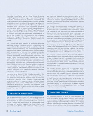 Directors’ Report38 Hindustan Unilever Limited
The Global People Survey is a part of the Unilever Employee
Insight Programme, which aims to give a voice to the Company’s
people and provides a vehicle to make their views heard. The
Survey also provides regular, meaningful and actionable feedback
to the leaders in the organisation. It has questions spread across
several dimensions in the areas such as Strategic Leadership,
Immediate Boss Effectiveness and Engagement. Feedback
from this survey forms the basis of holistic engagement plans,
which are reviewed regularly. As per Global People Pulse Survey
2012, India features in the top 25 countries across Unilever.
An extremely favourable 91% of employees expressed pride to
work for your Company. This is in recognition of your Company’s
Performance Management and Reward processes, which are
geared towards building a performance and execution focused
culture.
Your Company has been investing in progressive employee
relations practices to ensure that it invests in capability at the
grass root level. ‘Sparkle’ is a centrally hosted intranet based
tool that supports skill mapping, skill assessment, performance
assessment, gap analysis and enables training plan identification
which is customised to each workman basis priority areas.
Sparkle has been a pioneering tool in the area of workmen
capability development that promotes higher transparency and
focused training intervention linked to individual and business
needs. The tool has delivered results for over two years now and
your Company has successfully completed appraisals, thereby
identifying top performers and completing skill gap analysis
of over 10,000 workmen online. ‘Sparkle’ has been recognised
as a best practice and adopted for a global roll-out. Business
Linked Engagement and TPM Edge programmes continued with
full focus and rigour during the year and delivered significant
improvement in factory operations.
Information as per Section 217 (2A) of the Companies Act, 1956,
read with the Companies (Particulars of Employees) Rules,
1975, forms part of this Report. However, as per the provisions
of Section 219(1)(b)(iv) of the Act, the Report and Accounts are
being sent excluding the statement containing the particulars
to be provided under Section 217(2A) of the Act. Any Member
interested in obtaining such particulars may inspect the same
at the Registered Office of the Company or write to the Company
Secretary for a copy thereof.
10.	 INFORMATION TECHNOLOGY (IT)
Your Company continues to invest in IT, leveraging it as a source
of competitive advantage. The enterprise wide SAP platform,
the backbone of IT, encompasses all core business processes
in your Company and also provides a comprehensive data
warehouse with analytics capability that help in better and
speedier decisions. SAP is used to collaborate with the suppliers
and customers. Supply Chain optimisation, enabled by the IT
capability, remains a source of significant value. Your Company
continuously invests in upgrading the SAP platform to leverage
the latest functionality and technology enhancements to deliver
business efficiencies.
Your Company has institutionalised an extensive IT capability for
Customer Development function to support front-end execution.
All distributors run a standard distributor management system.
The salesmen of the distributors use handheld devices for
accepting retail orders, which enable faster tracking and real
time sales information. Your Company has used analytics and
the existing IT infrastructure to build a capability for an intelligent
sales call. This enables your Company to customise sales call
for each outlet on a scientific basis, thus helping to significantly
improve the effectiveness and efficiency of the sales process.
Your Company is leveraging GIS (Geographic Information
System) based mapping technology to aid planning for coverage
expansion drives in urban and rural markets. The capability
allows field personnel to identify pockets for coverage and also
evaluate their attractiveness to help derive coverage plans.
Your Company is further enhancing IT capabilities built for rural
expansiontoequipShaktiammaswithlowcostmobiletechnology
to help them work in a more controlled and efficient manner.
This technology now allows your Company to standardise selling
processes across the Shakti network and also track outlet sales
information which can be leveraged through analytics to further
aid the selling process.
Your Company continues to invest in IT infrastructure to support
business applications and has made use of India’s expanded
telecom footprint to provide high bandwidth terrestrial links to all
operating units. Your Company also uses software as a service
to provide agile and cost effective IT capabilities in select areas.
As the IT systems and related processes get embedded into
the ways of working of the organisation, there is a continuous
focus on IT security and reliable disaster recovery management
processes to ensure all critical systems are always available.
These are periodically reviewed, upgraded and tested for efficacy,
adequacy, security and reliability.
11.	 FINANCE AND ACCOUNTS
Your Company continued to focus on cash generation. The
focus on managing optimal levels of inventory, sound business
performance, operating efficiencies and cost savings across the
organisation helped generate healthy cash flows. Your Company
managed investments prudently by deploying cash surplus in a
balanced portfolio defined to offer primacy to safety and liquidity
 