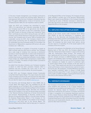 Directors’ Report
OVERVIEW REPORTS FINANCIAL STATEMENTS SHAREHOLDER INFORMATION
41Annual Report 2012-13
In the area of waste management, your Company continued to
focus on reducing, reusing and recycling waste. Reduction in
total waste per tonne from your Company’s manufacturing sites
was 77% against 2008 baseline. A total of 31 factories of your
Company became 100% zero non-hazardous waste to landfill.
Under the USLP, your Company has committed to source
100% of its agricultural raw materials sustainably. By 2012,
your Company sourced 70% of its agricultural raw materials
sustainably. All of the palm oil was from sustainable sources
and 100% of palm oil volumes of India were covered by ‘Green
Palm’ certificates by end of 2012. During the year, over 60% of
tomatoes used in Kissan Ketchup in India were from sustainable
sources. Your Company aims to source 100% of tomatoes from
sustainable sources by 2015. Your Company entered into a
public-private partnership with the Maharashtra Government
for sustainable sourcing of tomatoes locally. For this project, the
Government of Maharashtra registered 618 farmers who grow
tomatoes over 1,208 acres.
Enhancing livelihoods of hundreds of thousands of people by
2020 is another goal the USLP aims to achieve. Your Company
has a wide range of initiatives from sourcing to distribution
focused on improving livelihoods of small-scale entrepreneurs.
Project Shakti is your Company’s flagship rural distribution
initiative that focuses on enhancing livelihoods in small villages.
Project Shakti has 48,000 Shakti entrepreneurs (called Shakti
ammas) in 15 States. The details of Project Shakti is provided at
para 5.1 of this report.
As evident from the above initiatives, your Company’s progress
to deliver on USLP has been consistent. However, USLP is
ambitious and your Company has much more to do. Your
Company continues to strive to deliver the stretching goals.
In April 2013, your Company released Unilever Sustainable
Living Plan India Progress Report. This report shares the results
of your Company’s journey so far and chronicles the steps taken
to deliver growth that is competitive, profitable and sustainable.
You can view this report on our website www.hul.co.in.
The Securities and Exchange Board of India (SEBI) vide its
circular dated 13th August, 2012, has mandated the top 100
listed companies, as on 31st March, 2012, to submit a Business
ResponsibilityReportaspartoftheAnnualReportoftheCompany.
The Business Responsibility Report describes the initiatives
taken by the Company in line with the key principles enunciated
in the ‘National Voluntary Guidelines on Social, Environmental
and Economic Responsibilities of Business’ framed by the
Ministry of Corporate Affairs (MCA). In line with Green Initiative,
the Business Responsibility Report of the Company for the
year 2012-13 is made available on the website of the Company
www.hul.co.in and forms part of this Annual Report. The
Business Responsibility Report shall be kept open for inspection
at the Registered Office of the Company. The Company will also
make available a printed copy of the Business Responsibility
Report upon request by any Member of the Company interested
in obtaining the same. A Member interested in obtaining the
hard copy may write to the Investor Service Department at the
Registered Office of the Company.
15.	 EMPLOYEE STOCK OPTION PLAN (ESOP)
Details of the shares issued under Employee Stock Option
Plan (ESOP), as also the disclosures in compliance with
Clause 12 of the Securities and Exchange Board of India
(Employee Stock Option Scheme and Employee Stock Purchase
Scheme) Guidelines, 1999, are set out in the Annexure to this
Report. No employee has been issued share options, during
the year, equal to or exceeding 1% of the issued capital of the
Company at the time of grant.
Pursuant to the approval of the Members at the Annual General
Meeting held on 23rd July, 2012, the Company adopted the
‘2012 HUL Performance Share Scheme’ in place of the existing
‘2006 HLL Performance Share Scheme’. The Scheme has
been registered with the Income Tax authorities, in compliance
with the relevant provisions of SEBI (Employee Stock Option
Scheme and Employee Stock Purchase Scheme) Guidelines,
1999. In accordance with the terms of the Performance Share
Plan, employees are eligible for award of conditional rights
to receive equity shares of the Company at the face value of
Re. 1/- each. These awards will vest only on the achievement of
certain performance criteria measured over a period of 3 years.
During the year, 204 employees, including Wholetime Directors,
were awarded conditional rights to receive 4,19,408 Equity
Shares at the face value of Re. 1/- each. It comprises conditional
grants made to eligible managers covering performance period
from 2012 to 2014 and from 2013 to 2015.
16.	 CORPORATE GOVERNANCE
Your Company is renowned for exemplary governance standards
since inception and continues to lay a strong emphasis on
transparency, accountability and integrity. In 2011, your Company
received the National Award for Excellence in Corporate
Governance instituted by the Institute of Company Secretaries
of India, in recognition of its Corporate Governance practices.
In 2012, Investor Relations Global Rankings (IRGR) ranked your
Company amongst top five companies across the globe for Best
Corporate Governance. In 2013, at the Asian Centre for Corporate
Governance and Sustainability Awards, your Company won the
award for Best Audit Committee.
 