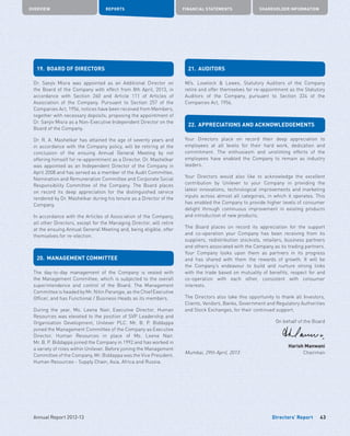 Directors’ Report
OVERVIEW REPORTS FINANCIAL STATEMENTS SHAREHOLDER INFORMATION
43Annual Report 2012-13
19.	 BOARD OF DIRECTORS
Dr. Sanjiv Misra was appointed as an Additional Director on
the Board of the Company with effect from 8th April, 2013, in
accordance with Section 260 and Article 111 of Articles of
Association of the Company. Pursuant to Section 257 of the
Companies Act, 1956, notices have been received from Members,
together with necessary deposits, proposing the appointment of
Dr. Sanjiv Misra as a Non-Executive Independent Director on the
Board of the Company.
Dr. R. A. Mashelkar has attained the age of seventy years and
in accordance with the Company policy, will be retiring at the
conclusion of the ensuing Annual General Meeting by not
offering himself for re-appointment as a Director. Dr. Mashelkar
was appointed as an Independent Director of the Company in
April 2008 and has served as a member of the Audit Committee,
Nomination and Remuneration Committee and Corporate Social
Responsibility Committee of the Company. The Board places
on record its deep appreciation for the distinguished service
rendered by Dr. Mashelkar during his tenure as a Director of the
Company.
In accordance with the Articles of Association of the Company,
all other Directors, except for the Managing Director, will retire
at the ensuing Annual General Meeting and, being eligible, offer
themselves for re-election.
20.	 MANAGEMENT COMMITTEE
The day-to-day management of the Company is vested with
the Management Committee, which is subjected to the overall
superintendence and control of the Board. The Management
Committee is headed by Mr. Nitin Paranjpe, as the Chief Executive
Officer, and has Functional / Business Heads as its members.
During the year, Ms. Leena Nair, Executive Director, Human
Resources was elevated to the position of SVP Leadership and
Organisation Development, Unilever PLC. Mr. B. P. Biddappa
joined the Management Committee of the Company as Executive
Director, Human Resources in place of Ms. Leena Nair.
Mr. B. P. Biddappa joined the Company in 1992 and has worked in
a variety of roles within Unilever. Before joining the Management
Committee of the Company, Mr. Biddappa was the Vice President,
Human Resources - Supply Chain, Asia, Africa and Russia.
21.	AUDITORS
M/s. Lovelock  Lewes, Statutory Auditors of the Company
retire and offer themselves for re-appointment as the Statutory
Auditors of the Company, pursuant to Section 224 of the
Companies Act, 1956.
22.	 APPRECIATIONS AND ACKNOWLEDGEMENTS
Your Directors place on record their deep appreciation to
employees at all levels for their hard work, dedication and
commitment. The enthusiasm and unstinting efforts of the
employees have enabled the Company to remain as industry
leaders.
Your Directors would also like to acknowledge the excellent
contribution by Unilever to your Company in providing the
latest innovations, technological improvements and marketing
inputs across almost all categories, in which it operates. This
has enabled the Company to provide higher levels of consumer
delight through continuous improvement in existing products
and introduction of new products.
The Board places on record its appreciation for the support
and co-operation your Company has been receiving from its
suppliers, redistribution stockists, retailers, business partners
and others associated with the Company as its trading partners.
Your Company looks upon them as partners in its progress
and has shared with them the rewards of growth. It will be
the Company’s endeavour to build and nurture strong links
with the trade based on mutuality of benefits, respect for and
co-operation with each other, consistent with consumer
interests.
The Directors also take this opportunity to thank all Investors,
Clients, Vendors, Banks, Government and Regulatory Authorities
and Stock Exchanges, for their continued support.
On behalf of the Board
	 	 Harish Manwani
Mumbai, 29th April, 2013	 	 Chairman
 