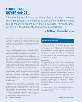 Corporate Governance50 Hindustan Unilever Limited
Transparency and accountability are the two basic tenets of
Corporate Governance. We, at Hindustan Unilever, feel proud
to belong to a Company whose visionary founders had laid the
foundation stone for good governance long back and made it an
integral principle of the business, as demonstrated in the words
above.
Responsible corporate conduct is integral to the way we do our
business. Our actions are governed by our values and principles,
which are reinforced at all levels within the Company. We, at
Hindustan Unilever, are committed to doing things the right way
which means taking business decisions and acting in a way that
is ethical and is in compliance with the applicable legislation. Our
Code of Business Principles is an extension of our values and
reflects our continued commitment to ethical business practices
and regulatory compliances. We acknowledge our individual and
collective responsibilities to manage our business activities with
integrity. Our Code of Business Principles inspires us to set
standards which not only meets the applicable legislation but
also exceeds them in many areas of our business operations.
To succeed, we believe, requires highest standards of corporate
behaviour towards everyone we work with, the communities we
touch and the environment on which we have an impact. This
is our road to responsible, sustainable and profitable growth
and creating long term value for our shareholders, our people
and our business partners. The above principles have been the
guiding force for whatever we do and shall continue to be so in
the years to come.
The Board of Directors (‘the Board’) is responsible for and
committed to sound principles of Corporate Governance in the
Company. The Board plays a crucial role in overseeing how
the management serves the short and long term interests of
shareholders and other stakeholders. This belief is reflected
in our governance practices, under which we strive to maintain
an effective, informed and independent Board. We keep our
governance practices under continuous review and benchmark
ourselves to the best practices across the globe.
CORPORATE
GOVERNANCE
“I believe that nothing can be greater than a business, however
smallitmaybe,thatisgovernedbyconscience;andthatnothing
can be meaner or more petty than a business, however large,
governed without honesty and without brotherhood.”
– William Hesketh Lever
THE BOARD OF DIRECTORS
The Board of Directors is entrusted with the ultimate
responsibility of the management, general affairs, direction
and performance of the Company and has been vested with
the requisite powers, authorities and duties. The Management
Committee of the Company is headed by the Managing Director
and Chief Executive Officer and has business / functional heads
as its members, which looks after the management of the day-
to-day affairs of the Company.
Composition
The Board comprises such number of Non-Executive, Executive
and Independent Directors as required under applicable
legislation. As on date of this Report, the Board consists
of nine Directors comprising one Non-Executive Director,
five Independent Directors and three Executive Directors.
The composition of the Board represents an optimal mix of
professionalism, knowledge and experience and enables the
Board to discharge its responsibilities and provide effective
leadership to the business. The positions of the Chairman of the
Board and the Chief Executive Officer of the Company are held
by separate individuals, where the Chairman of the Board is a
Non-Executive Director. The detailed profile of the members of
the Board of Directors are provided at page nos. 24-27 of the
Annual Report.
The Board of Directors, at their meeting held on 8th April, 2013,
had appointed Dr. Sanjiv Misra as an Independent Director on the
Board of the Company.
 