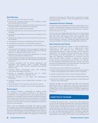 Corporate Governance52 Hindustan Unilever Limited
Board Business
The normal business of the Board includes:
•	framing and overseeing progress of the Company’s annual
plan and operating framework;
•	 framing strategies for shaping of portfolio and direction of the
Company and for corporate resource allocation;
•	 reviewing financial plans of the Company;
•	reviewing quarterly and annual business performance of the
Company;
•	 reviewing the Annual Report and accounts for adoption by the
Members;
•	 reviewing the progress of various functions and businesses of
the Company;
•	 reviewing the functioning of the Board and its Committees;
•	 reviewing the functioning of the subsidiary companies;
•	considering and approving declaration / recommendation of
dividend;
•	 reviewing and resolving fatal or serious accidents or dangerous
occurrences, any materially significant effluent or pollution
problems or significant labour issues, if any;
•	reviewing the details of significant development in human
resources and industrial relations front;
•	 reviewing details of foreign exchange exposure and steps taken
by the management to limit the risks of adverse exchange rate
movement;
•	reviewing compliance with all relevant legislations and
regulations and litigation status, including materially
important show cause, demand, prosecution and penalty
notices, if any;
•	reviewing Board remuneration policy and individual
remuneration packages of Directors;
•	advising on corporate restructuring such as merger,
acquisition, joint venture or disposals, if any;
•	appointing Directors on the Board and Management
Committee;
•	reviewing Corporate Social Responsibility activities of the
Company;
•	 reviewing details of risk evaluation and internal controls;
•	 reviewing reports on progress made on the ongoing projects;
Board Support
The Company Secretary is responsible for collation, review
and distribution of all papers submitted to the Board for
consideration. The Company Secretary is also responsible for the
preparation of the Agenda and convening of the Board meetings.
The Company Secretary attends all the meetings of the Board
and its Committees, advises / assures the Board on Compliance
and Governance principles and ensures appropriate recording of
minutes of the meetings.
With a view to leveraging technology and reducing paper
consumption, the Company has adopted a web-based application
for transmitting Board / Committee Agenda and Pre-reads. The
Directors of the Company receive the Agenda and Pre-reads in
electronic form through this application, which can be accessed
through ipad and internet browser. The application meets high
standards of security and integrity that is required for storage
and transmission of Board / Committee Agenda and Pre-reads
in electronic form.
Independent Directors’ Meetings
The Non-Executive Independent Directors meet at least once in
a quarter. They also have a separate meeting with the Chairman,
without any of the Executive Directors being present, to discuss
issues and concerns, if any.
The Non-Executive Independent Directors met six times during
the financial year ended 31st March, 2013 on 1st May, 2012,
23rd July, 2012, 26th October, 2012, 14th December, 2012,
22nd January, 2013 and 18th March, 2013. In addition to these
formal meetings, interactions outside the Board meetings also
take place between the Chairman and Independent Directors.
Board Induction and Training
Upon appointment, Directors receive a Letter of Appointment
setting out in detail, the terms of appointment, duties,
responsibilities and expected time commitments. Each
newly appointed Director is taken through a formal induction
programme. The Company Secretary provides new Directors,
both Executive and Non-Executive, with a briefing on their
legal and regulatory responsibilities as Directors and the
Chief Executive Officer provides a briefing on Company’s
current structure and performance of business. The induction
for Non-Executive Independent Directors includes interactive
sessions with Management Committee Members, Business and
Functional Heads, visit to market / plant, etc.
The induction process for Directors is designed to:
•	build an understanding of the Company, its businesses and the
markets and regulatory environments in which it operates;
•	 provide an appreciation of their roles and responsibilities;
•	 fully equip them to perform their roles on the Board effectively;
•	 build links to Unilever’s people and build an understanding of
Unilever’s key relationships.
Strategy meetings are held where Business and Functional
Heads share with the Board their short term and long term
plans, major activities, likely risks and challenges with actions to
mitigate them in their respective areas. The Board’s suggestions
and comments are incorporated in the business plans of the
Company.
COMMITTEES OF THE BOARD
The Board Committees play a crucial role in the governance
structure of the Company and have been constituted to deal with
specific areas / activities which concern the Company and need
a closer review. The Board Committees are set up under the
formal approval of the Board to carry out clearly defined roles
which are considered to be performed by members of the Board,
as a part of good governance practice. The Board supervises
the execution of its responsibilities by the Committees and is
responsible for their action. The minutes of the meetings of all
 