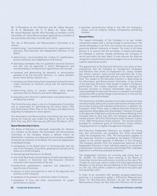 Corporate Governance54 Hindustan Unilever Limited
Mr. S. Ramadorai as the Chairman and Mr. Aditya Narayan,
Dr. R. A. Mashelkar, Mr. O. P. Bhatt, Dr. Sanjiv Misra,
Mr. Harish Manwani and Mr. Nitin Paranjpe as members of the
Committee. Dr. Sanjiv Misra has been appointed as a member of
the Committee with effect from 8th April, 2013.
The role of Nomination and Remuneration Committee is as
follows:
•	determining / recommending the criteria for appointment of
Executive, Non-Executive and Independent Directors to the
Board;
•	determining / recommending the criteria for qualifications,
positive attributes and independence of Directors;
•	identifying candidates who are qualified to become Directors
and who may be appointed in Senior Management and
recommending to the Board their appointment and removal;
•	reviewing and determining all elements of remuneration
package of all the Executive Directors, i.e. salary, benefits,
bonus, stock options, pension, etc.;
•	 reviewing and determining fixed component and performance
linked incentives for Directors along with the performance
criteria;
•	determining policy on service contracts, notice period,
severance fees for Directors and Senior Management;
•	evaluating each Director’s performance and performance of
the Board as a whole.
The Committee also plays a role of a Compensation Committee
and is responsible for administering the Stock Option Plan
and Performance Share Plan of the Company and determining
eligibility of employees for stock options.
The Nomination and Remuneration Committee met four times
during the financial year ended 31st March, 2013 on 1st May,
2012, 23rd July, 2012, 22nd January, 2013 and 18th March, 2013.
Board Membership Criteria
The Board of Directors is collectively responsible for selection
of a member on the Board. The Nomination and Remuneration
Committee of the Company follows a defined criteria for
identification, screening, recruiting and recommending candidates
for election as a Director on the Board. The criteria for appointment
to the Board include:
•	composition of the Board which is commensurate with the
size of the Company, its portfolio, geographical spread and its
status as a listed Company.
•	 desired age and diversity on the Board;
•	 size of the Board with optimal balance of skills and experience
and balance of Executive and Non-Executive Directors
consistent with requirements of the law;
•	professional qualifications, expertise and experience in
specific area of business;
•	balance of skills and expertise in view of the objectives and
activities of the Company;
•	 avoidance of any present or potential conflict of interest;
•	availability of time and other commitments for proper
performance of duties;
•	personal characteristics being in line with the Company’s
values, such as integrity, honesty, transparency, pioneering
mindset.
Reward Policy
The reward philosophy of the Company is to pay market
competitive reward with a strong linkage to performance. The
reward philosophy is set forth into practice by various policies
governing different elements of reward. The intent of all these
policies is to ensure that the principles of reward philosophy
are followed in entirety, thereby facilitating the Company to
recruit and retain the best talent. It also ensures the effective
recognition of performance and encourages a focus on achieving
superior operational results.
The appointment of the Executive Directors is by virtue of their
employment with the Company as management employees
and therefore their terms of employment viz. salary, variable
pay, service contract, notice period and severance fee, if any,
are governed by the applicable policies at the relevant point in
time. The reward of the Executive Directors is determined by
the Nomination and Remuneration Committee. A fair portion
of the Executive Directors’ total reward is linked to Company’s
performance. This creates alignment with the strategy and
business priorities to enhance shareholder value. The total
reward package for Executive Directors is intended to be market
competitive with a strong linkage to performance in line with the
Company’s reward philosophy.
The Nomination and Remuneration Committee reviews the total
reward annually, taking into account external benchmarks within
the context of group and individual performance. In addition, the
Company’s Share Plans seek to reward Executive Directors by
aligning their deliverables with shareholders’ interests. Pursuant
to the approval of Members at the Annual General Meeting of the
Company held on 23rd July, 2012, the Company had adopted a
revised scheme ‘2012 HUL Performance Share Scheme’ in place
of the ‘2006 Performance Share Scheme’. The revised scheme
provided for conditional grant of Performance Shares without
charging premium to eligible management employees.
Non-Executive Independent Directors are eligible for sitting
fees and commission not exceeding the limits prescribed
under the Companies Act, 1956. The remuneration payable to
Non-Executive Directors is decided by the Board of Directors
subject to the overall approval of Members of the Company.
The Company benefits from the professional expertise of the
Independent Directors in their individual capacity as competent
professionals / business executives and through their invaluable
experience in achieving corporate excellence.
The Independent Directors are currently paid sitting fees of
Rs. 20,000/- for attending every meeting of the Board or
Committee thereof and commission on profits at the rate of Rs.
10 lakhs for each year, which is within the limits approved by the
Members at the Annual General Meeting of the Company held
on 27th July, 2010, which is valid for a period of five years upto
31st December, 2015.
In order to be consistent with globally accepted governance
practices, it is proposed to adopt a ‘Differential Remuneration
Policy’ for Non-Executive Directors. As per the Differential
Remuneration Policy, the Non-Executive Directors will be paid
 