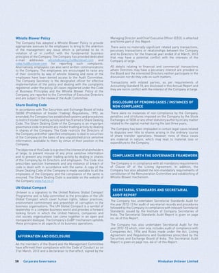 Corporate Governance58 Hindustan Unilever Limited
Whistle Blower Policy
The Company has adopted a Whistle Blower Policy to provide
appropriate avenues to the employees to bring to the attention
of the management any issue which is perceived to be in
violation of or in conflict with the fundamental business
principles of the Company. The Company has provided dedicated
e-mail addresses whistleblowing.hul@unilever.com and
cobp.hul@unilever.com for reporting such complaints.
Alternatively, employees can also send written communications
to the Company. The employees are encouraged to raise any
of their concerns by way of whistle blowing and none of the
employees have been denied access to the Audit Committee.
The Company Secretary is the designated officer for effective
implementation of the policy and dealing with the complaints
registered under the policy. All cases registered under the Code
of Business Principles and the Whistle Blower Policy of the
Company, are reported to the Committee of Executive Directors
and are subject to the review of the Audit Committee.
Share Dealing Code
In accordance with The Securities and Exchange Board of India
(SEBI) (Prohibition of Insider Trading) Regulations, 1992, as
amended, the Company has established systems and procedures
to restrict insider trading activity and has framed a Share Dealing
Code. The Share Dealing Code of the Company is an important
governance code to prevent any insider trading activity by dealing
in shares of the Company. The Code restricts the Directors of
the Company and other specified employees to deal in securities
of the Company on the basis of any unpublished price sensitive
information, available to them by virtue of their position in the
Company.
The objective of this Code is to protect the interest of shareholders
at large, to prevent misuse of any price sensitive information
and to prevent any insider trading activity by dealing in shares
of the Company by its Directors and employees. The Code also
prescribes sanction framework and any instance of breach of
code is dealt with in accordance with the same. A copy of the
Share Dealing Code of the Company is made available to all the
employees of the Company and the compliance of the same is
ensured. The Share Dealing Code is available on the website of
the Company www.hul.co.in
UN Global Compact
Unilever is a signatory to the United Nations Global Compact
Programme and is fully committed to the principles of the UN
Global Compact which cover human rights, labour practices,
environment commitment and prevention of corruption in the
business organisations. The UN Global Compact is a symbol of
leadership in a complex business world and provides a forward
looking forum in which the United Nations, companies and
civil society organisations can come together in an open and
transparent dialogue. The Company’s CoBP mechanism upholds
these principles in all aspects of its business operations.
AFFIRMATION AND DISCLOSURE
All the members of the Board and the Management Committee
have affirmed their compliance with the Code of Conduct as on
31st March, 2013 and a declaration to that effect, signed by the
Managing Director and Chief Executive Officer (CEO), is attached
and forms part of this Report.
There were no materially significant related party transactions,
pecuniary transactions or relationships between the Company
and its Directors for the financial year ended 31st March, 2013
that may have a potential conflict with the interests of the
Company at large.
All details relating to financial and commercial transactions
where Directors may have a pecuniary interest are provided to
the Board and the interested Directors neither participate in the
discussion nor do they vote on such matters.
Transactions with related parties, as per requirements of
Accounting Standard 18, are disclosed in this Annual Report and
they are not in conflict with the interest of the Company at large.
DISCLOSURE OF PENDING CASES / INSTANCES OF
NON-COMPLIANCE
There were no instances of non-compliance by the Company,
penalties and strictures imposed on the Company by the Stock
Exchanges or SEBI or any other statutory authority on any matter
related to the capital market during the last three years.
The Company has been impleaded in certain legal cases related
to disputes over title to shares arising in the ordinary course
of share transfer operations. However, none of these cases
are material in nature, which may lead to material loss or
expenditure to the Company.
COMPLIANCE WITH THE GOVERNANCE FRAMEWORK
The Company is in compliance with all mandatory requirements
of Clause 49 of the Listing Agreement. In addition, the
Company has also adopted the non-mandatory requirements of
constitution of the Remuneration Committee and establishing of
Whistle Blower mechanism.
SECRETARIAL STANDARDS AND SECRETARIAL
AUDIT REPORT
The Company has undertaken Secretarial Standards Audit for
the year 2012-13 for audit of secretarial records and procedures
followed by the Company in compliance with relevant Secretarial
Standards issued by the Institute of Company Secretaries of
India. The Secretarial Standards Audit Report is given on page
no. 66 of this Report.
The Company has also undertaken Secretarial Audit for the
year 2012-13 which, inter alia, includes audit of compliance with
Companies Act, 1956 and Rules made under the Act, Listing
Agreement and Regulations and Guidelines prescribed by the
Securities and Exchange Board of India. The Secretarial Audit
Report is given on page nos. 66-67 of this Report.
 