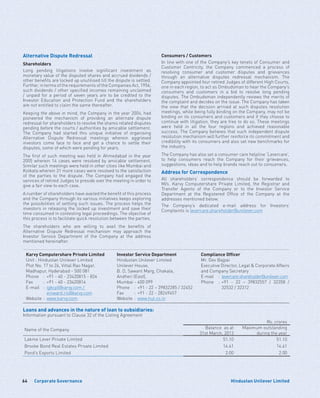 Corporate Governance64 Hindustan Unilever Limited
Alternative Dispute Redressal
Shareholders
Long pending litigations involve significant investment as
monetary value of the disputed shares and accrued dividends /
other benefits are locked up unutilised till the dispute is settled.
Further, in terms of the requirements of the Companies Act, 1956,
such dividends / other specified incomes remaining unclaimed
/ unpaid for a period of seven years are to be credited to the
Investor Education and Protection Fund and the shareholders
are not entitled to claim the same thereafter.
Keeping the above in mind, the Company in the year 2004, had
pioneered the mechanism of providing an alternate dispute
redressal for shareholders to resolve the shares related disputes
pending before the courts / authorities by amicable settlement.
The Company had started this unique initiative of organising
Alternative Dispute Redressal meetings wherein aggrieved
investors come face to face and get a chance to settle their
disputes, some of which were pending for years.
The first of such meeting was held in Ahmedabad in the year
2005 wherein 14 cases were resolved by amicable settlement.
Similar such meetings were held in other cities like Mumbai and
Kolkata wherein 31 more cases were resolved to the satisfaction
of the parties to the dispute. The Company had engaged the
services of retired Judges to preside over the meeting in order to
give a fair view to each case.
A number of shareholders have availed the benefit of this process
and the Company through its various initiatives keeps exploring
the possibilities of settling such issues. The process helps the
investors in releasing the locked up investment and save their
time consumed in contesting legal proceedings. The objective of
this process is to facilitate quick resolution between the parties.
The shareholders who are willing to avail the benefits of
Alternative Dispute Redressal mechanism may approach the
Investor Service Department of the Company at the address
mentioned hereinafter.
Consumers / Customers
In line with one of the Company’s key tenets of Consumer and
Customer Centricity, the Company commenced a process of
resolving consumer and customer disputes and grievances
through an alternative disputes redressal mechanism. The
Company appointed four retired Judges of different High Courts,
one in each region, to act as Ombudsman to hear the Company’s
consumers and customers in a bid to resolve long pending
disputes. The Ombudsman independently reviews the merits of
the complaint and decides on the issue. The Company has taken
the view that the decision arrived at such disputes resolution
meetings, while being fully binding on the Company, may not be
binding on its consumers and customers and if they choose to
continue with litigation, they are free to do so. These meetings
were held in all the four regions and achieved reasonable
success. The Company believes that such independent dispute
resolution mechanism will further reinforce its commitment and
credibility with its consumers and also set new benchmarks for
the industry.
The Company has also set a consumer care helpline ‘Levercare’,
to help consumers reach the Company for their grievances,
suggestions, ideas and to help brands reach out to consumers.
Address for Correspondence
All shareholders’ correspondence should be forwarded to
M/s. Karvy Computershare Private Limited, the Registrar and
Transfer Agents of the Company or to the Investor Service
Department at the Registered Office of the Company at the
addresses mentioned below.
The Company’s dedicated e-mail address for Investors’
Complaints is levercare.shareholder@unilever.com
Karvy Computershare Private Limited
Unit : Hindustan Unilever Limited
Plot No. 17 to 24, Vittal Rao Nagar,
Madhapur, Hyderabad - 500 081
Phone	 :	 +91 - 40 - 23420815 - 824
Fax	 :	 +91 - 40 - 23420814
E-mail	:	igkcpl@karvy.com /
		einward.ris@karvy.com
Website	:	www.karvy.com
Investor Service Department
Hindustan Unilever Limited
Unilever House,
B. D, Sawant Marg, Chakala,
Andheri (East),
Mumbai - 400 099
Phone	 :	 +91 - 22 – 39832285 / 32452
Fax	 :	 +91 - 22 - 28249457
Website	:	www.hul.co.in
Compliance Officer
Mr. Dev Bajpai
Executive Director, Legal  Corporate Affairs
and Company Secretary
E-mail	:	levercare.shareholder@unilever.com
Phone	 :	+91 - 22 – 39832557 / 32358 /
		 32532 / 32312
Loans and advances in the nature of loan to subsidiaries:
Information pursuant to Clause 32 of the Listing Agreement
Rs. crores
Name of the Company Balance as at
31st March, 2013
Maximum outstanding
during the year
Lakme Lever Private Limited 51.10 51.10
Brooke Bond Real Estates Private Limited 14.61 14.61
Pond’s Exports Limited 2.00 2.00
 