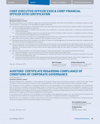 Corporate Governance
OVERVIEW REPORTS FINANCIAL STATEMENTS SHAREHOLDER INFORMATION
65Annual Report 2012-13
CHIEF EXECUTIVE OFFICER (CEO)  CHIEF FINANCIAL
OFFICER (CFO) CERTIFICATION
To
The Board of Directors
Hindustan Unilever Limited
We, the undersigned, in our respective capacities as Chief Executive Officer and Chief Financial Officer of Hindustan Unilever Limited
(“the Company”), to the best of our knowledge and belief certify that:
(a)	We have reviewed the financial statements and the cash flow statement for the financial year ended 31st March, 2013 and based
on our knowledge and belief, we state that :
	 (i)	these statements do not contain any materially untrue statement or omit any material fact or contain any statements that
might be misleading.
	 (ii)	these statements together present a true and fair view of the Company’s affairs and are in compliance with the existing
accounting standards, applicable laws and regulations.
(b)	We further state that to the best of our knowledge and belief, there are no transactions entered into by the Company during the
year, which are fraudulent, illegal or violative of the Company’s code of conduct.
(c)	We hereby declare that all the members of the Board of Directors and Management Committee have confirmed compliance with
the Code of Conduct as adopted by the Company.
(d)	We are responsible for establishing and maintaining internal controls and for evaluating the effectiveness of the same over the
financial reporting of the Company and have disclosed to the Auditors and the Audit Committee, deficiencies in the design or
operation of internal controls, if any, of which we are aware and the steps we have taken or propose to take to rectify these
deficiencies.
(e)	 We have indicated, based on our most recent evaluation, wherever applicable, to the Auditors and Audit Committee:
	 (i)	 significant changes, if any, in the internal control over financial reporting during the year;
	 (ii)	significant changes, if any, in the accounting policies made during the year and that the same has been disclosed in the notes
to the financial statements; and
	 (iii)	instances of significant fraud of which we have become aware and the involvement therein, if any, of the management or an
employee having significant role in the Company’s internal control system over financial reporting.
Nitin Paranjpe Sridhar Ramamurthy
Mumbai : 29th April, 2013 Managing Director and
Chief Executive Officer
Executive Director - Finance  IT
and Chief Financial Officer
AUDITORS’ CERTIFICATE REGARDING COMPLIANCE OF
CONDITIONS OF CORPORATE GOVERNANCE
To the Members of
Hindustan Unilever Limited
We have examined the compliance of the conditions of Corporate Governance by Hindustan Unilever Limited for the year ended
31st March, 2013 as stipulated in Clause 49 of the Listing Agreement of the said Company with the stock exchanges in India.
The compliance of the conditions of Corporate Governance is the responsibility of the Company’s management. Our examination
was carried out in accordance with the Guidance Note on Certification of Corporate Governance (as stipulated in Clause 49 of the
Listing Agreement), issued by the Institute of Chartered Accountants of India and was limited to the procedures and implementation
thereof, adopted by the Company for ensuring the compliance of the conditions of Corporate Governance. It is neither an audit nor an
expression of an opinion on the financial statements of the Company.
In our opinion and to the best of our information and according to the explanations given to us, we certify that the Company has
complied with the conditions of Corporate Governance as stipulated in the above-mentioned Listing Agreement.
We state that such compliance is neither an assurance as to the future viability of the Company nor the efficiency or effectiveness with
which the management has conducted the affairs of the Company.
For Lovelock  Lewes
Firm Registration No. 301056E
Chartered Accountants
Pradip Kanakia
Partner
Mumbai : 29th April, 2013 Membership No. 39985
 