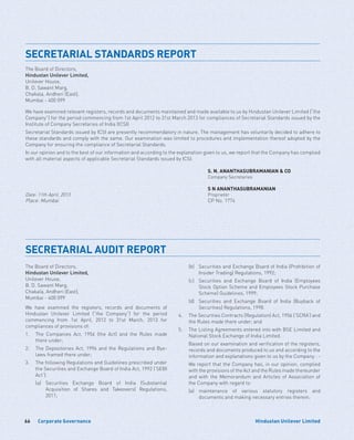 Corporate Governance66 Hindustan Unilever Limited
SECRETARIAL STANDARDS REPORT
The Board of Directors,
Hindustan Unilever Limited,
Unilever House,
B. D. Sawant Marg,
Chakala, Andheri (East),
Mumbai - 400 099
We have examined relevant registers, records and documents maintained and made available to us by Hindustan Unilever Limited (“the
Company”) for the period commencing from 1st April 2012 to 31st March 2013 for compliances of Secretarial Standards issued by the
Institute of Company Secretaries of India (ICSI)
Secretarial Standards issued by ICSI are presently recommendatory in nature. The management has voluntarily decided to adhere to
these standards and comply with the same. Our examination was limited to procedures and implementation thereof adopted by the
Company for ensuring the compliance of Secretarial Standards.
In our opinion and to the best of our information and according to the explanation given to us, we report that the Company has complied
with all material aspects of applicable Secretarial Standards issued by ICSI.
S. N. ANANTHASUBRAMANIAN  CO
Company Secretaries
S N ANANTHASUBRAMANIAN
Date: 11th April, 2013 Proprietor
Place: Mumbai CP No. 1774
SECRETARIAL AUDIT REPORT
The Board of Directors,
Hindustan Unilever Limited,
Unilever House,
B. D. Sawant Marg,
Chakala, Andheri (East),
Mumbai - 400 099
We have examined the registers, records and documents of
Hindustan Unilever Limited (“the Company”) for the period
commencing from 1st April, 2012 to 31st March, 2013 for
compliances of provisions of:
1.	The Companies Act, 1956 (the Act) and the Rules made
there under;
2.	 The Depositories Act, 1996 and the Regulations and Bye-
laws framed there under;
3.	 The following Regulations and Guidelines prescribed under
the Securities and Exchange Board of India Act, 1992 (‘SEBI
Act’):
	 (a)	Securities Exchange Board of India (Substantial
Acquisition of Shares and Takeovers) Regulations,
2011;
	 (b)	Securities and Exchange Board of India (Prohibition of
Insider Trading) Regulations, 1992;
	 (c)	Securities and Exchange Board of India (Employees
Stock Option Scheme and Employees Stock Purchase
Scheme) Guidelines, 1999;
	 (d)	Securities and Exchange Board of India (Buyback of
Securities) Regulations, 1998.
4.	 The Securities Contracts (Regulation) Act, 1956 (‘SCRA’) and
the Rules made there under; and
5.	 The Listing Agreements entered into with BSE Limited and
National Stock Exchange of India Limited.
	 Based on our examination and verification of the registers,
records and documents produced to us and according to the
information and explanations given to us by the Company : -
	 We report that the Company has, in our opinion, complied
with the provisions of the Act and the Rules made thereunder
and with the Memorandum and Articles of Association of
the Company with regard to:
	 (a)	maintenance of various statutory registers and
documents and making necessary entries therein;
 
