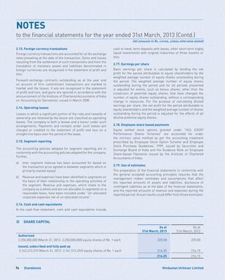 Standalone74 Hindustan Unilever Limited
2.13. Foreign currency translations
Foreign currency transactions are accounted for at the exchange
rates prevailing at the date of the transaction. Gains and losses
resulting from the settlement of such transactions and from the
translation of monetary assets and liabilities denominated in
foreign currencies are recognised in the statement of profit and
loss.
Forward exchange contracts outstanding as at the year end
on account of firm commitment transactions are marked to
market and the losses, if any are recognised in the statement
of profit and loss, and gains are ignored in accordance with the
announcement of the Institute of Chartered Accountants of India
on ‘Accounting for Derivatives’ issued in March 2008.
2.14. Operating leases
Leases in which a significant portion of the risks and rewards of
ownership are retained by the lessor are classified as operating
leases. The company is both a lessee and a lessor under such
arrangements. Payments and receipts under such leases are
charged or credited to the statement of profit and loss on a
straight line basis over the period of the lease.
2.15. Segment reporting
The accounting policies adopted for segment reporting are in
conformity with the accounting policies adopted for the company.
Further,
a)	Inter segment revenue has been accounted for based on
the transaction price agreed to between segments which is
primarily market based.
b)	Revenue and expenses have been identified to segments on
the basis of their relationship to the operating activities of
the segment. Revenue and expenses, which relate to the
company as a whole and are not allocable to segments on a
reasonable basis, have been included under “Un-allocated
corporate expenses net of un-allocated income”.
2.16. Cash and cash equivalents
In the cash flow statement, cash and cash equivalents include
cash in hand, term deposits with banks, other short term highly
liquid investments with original maturities of three months or
less.
2.17. Earnings per share
Basic earnings per share is calculated by dividing the net
profit for the period attributable to equity shareholders by the
weighted average number of equity shares outstanding during
the period. The weighted average number of equity shares
outstanding during the period and for all periods presented
is adjusted for events, such as bonus shares, other than the
conversion of potential equity shares, that have changed the
number of equity shares outstanding, without a corresponding
change in resources. For the purpose of calculating diluted
earnings per share, the net profit for the period attributable to
equity shareholders and the weighted average number of shares
outstanding during the period is adjusted for the effects of all
dilutive potential equity shares.
2.18. Employee share based payments
Equity settled stock options granted under “HUL ESOP/
Performance Shares Schemes” are accounted for under
the intrinsic value method as per the accounting treatment
prescribed by Employee Stock Option Scheme and Employee
Stock Purchase Guidelines, 1999, issued by Securities and
Exchange Board of India and the Guidance Note on Employee
Share-based Payments issued by the Institute of Chartered
Accountants of India.
2.19. Use of estimates
The preparation of the financial statements in conformity with
the general accepted accounting principles requires that the
management makes estimates and assumptions that affect
the reported amounts of assets and liabilities, disclosure of
contingent liabilities as at the date of the financial statements,
and the reported amounts of revenue and expenses during the
reported period. Actual results could differ from those estimates.
NOTES
to the financial statements for the year ended 31st March, 2013 (Contd.)
(All amounts in Rs. crores, unless otherwise stated)
3)	 SHARE CAPITAL
As at
31st March, 2013
As at
31st March, 2012
Authorized
2,250,000,000 (March 31, 2012: 2,250,000,000) equity shares of Re. 1 each 225.00 225.00
Issued, subscribed and fully paid up
2,162,472,310 (March 31, 2012: 2,161,512,492) equity shares of Re. 1 each 216.25 216.15
216.25 216.15
 