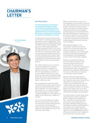 Hindustan Unilever Limited6 Chairman’s Letter
1	Mr. Harish Manwani
Chairman
Dear Shareholders,
In Financial Year 2012-13, despite an
increasingly challenging economic
environment, we continued to deliver
strong results. We built further on our
good performance in last Financial Year,
delivered on our goals and strengthened
our position as the leader in our sector.
Our Domestic Consumer business grew
by 16% with 7% underlying volume growth.
All segments grew in double digits. Profit
before interest and tax (PBIT) grew by 23%
with PBIT margin improving 80 bps. Profit
after tax but before exceptional items,
PAT (bei), grew by 28% to Rs. 3,314 crores
with Net Profit at Rs. 3,797 crores growing
41%. With the Final Dividend of Rs. 6 per
share proposed by the Board of Directors,
an Interim Dividend of Rs. 4.50 per share
and a Special Dividend of Rs. 8 per share
already paid, the total dividend amounted
to Rs. 18.50 per share for Financial Year
2012-13.
Our single minded focus on consumers
and a strong pipeline of innovations
helped us to further strengthen our
portfolio and brands. In Financial Year
2012-13, we expanded our portfolio in
several categories like hair care, male
grooming, frozen desserts and beverages
while continuing to invest behind our core
brands. Ten of our brands now feature in
the Rs. 1,000-Crore club.
We strengthened our partnership with
customers by launching a state-of-the-art
Customer Insight and Innovation Centre
(CiiC) in Mumbai. The CiiC provided us
with a platform to co-create marketplace
ideas with shoppers. Our efforts were
recognised by Walmart, Tesco, Metro and
Hypercity, who declared us “Supplier of
the Year”.
A first-of-its-kind helpline for traders
was set up to help us connect with our
vast distribution network. We enhanced
our rural reach and empowered
Shakti ammas through a mobile phone
application that helped them serve rural
consumers even better.
While it was business as usual on the
growth agenda, it was business unusual on
costs. We redefined our end-to-end saving
program focusing on material savings,
logistics savings and manufacturing cost
saving. We continued to have negative
working capital in Financial Year 2012-13.
We reduced DOH (days on hand) inventory
by 7 days through the use of IT solutions,
a re-design of the sourcing network and
a reduction in lead time for raw materials
and packaging materials and improved
factory reliability.	
We made good progress on our
Sustainable Living Plan priorities to
reduce our environmental impact and
increase our positive social impact.
Lifebuoy reached out to 47 million people
through its hand washing programme.
Pureit helped 45 million people gain
access to safe drinking water, globally.
We also launched Project Neutral
to further reduce the impact of our
manufacturing processes on the
environment. For every tonne of
production in our factories, C02
emissions
reduced by 22%, water use by 29% and
waste by 77% compared to 2008 baseline.
31 out of our 38 factories are now zero
non-hazardous waste to landfill.
We also made excellent progress in
our effort to achieve 100% sustainable
sourcing of our agricultural raw materials.
Today, 69% of our agricultural raw
materials are sustainably sourced. This
includes 100% of our palm oil, which is
now all backed by GreenPalm certificates.
We have also made a start on our new
target of purchasing all our palm oil from
certified and traceable sources by 2020.
To conserve water for public good, we set
up the Hindustan Unilever Foundation
(HUF), a wholly-owned subsidiary of
HUL. The HUF has undertaken water
conservation and storage projects in
the states of Madhya Pradesh, Gujarat,
Tamil Nadu, Karnataka and Maharashtra.
The projects are in partnership with
state governments, NGOs, government
agencies such as NABARD and members
of the local community. The Foundation’s
partnerships have resulted in water
1
CHAIRMAN’S
LETTER
 