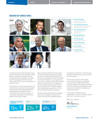 Annual Report 2012-13
OVERVIEW REPORTS FINANCIAL STATEMENTS SHAREHOLDER INFORMATION
41%
NET PROFIT
7Board of Directors
2	Mr. Nitin Paranjpe
Managing Director and
Chief Executive Officer
3	Mr. Sridhar Ramamurthy
Executive Director, Finance  IT
and Chief Financial Officer
4	Mr. Pradeep Banerjee
Executive Director,
Supply Chain
5	Mr. Aditya Narayan
Independent Director
6	Mr. S. Ramadorai
Independent Director
7	Dr. R. A. Mashelkar
Independent Director
8	Mr. O. P. Bhatt
Independent Director
9	 Dr. Sanjiv Misra
	 Independent Director
storage and conservation potential to the
extent of 25 billion litres as of March 2013.
We aim to conserve 70 billion litres of
water by 2015. Over the years, we expect
one million people to benefit from our
efforts and a 15% rise in crop production in
villages in India.
Sustainability is now firmly at the heart of
our business model and is driving growth,
reducing costs and fuelling innovations
that are good for the planet and for
consumers. We see this as a source of
competitive advantage for the business
now and in the years ahead.
BOARD OF DIRECTORS
2
5
8
3
6 7
23%
PBIT
16%
DOMESTIC CONSUMER
BUSINESS
9
We continued to attract the finest talent
in the industry. We retained our position
as the No 1 Employer Brand and for the
fourth consecutive year, we were declared
the “Dream Employer” in a survey across
top business school students. We received
several recognitions for our leadership
practices and corporate governance. In
Financial Year 2012-13, we were ranked
12th in the Forbes Super 50 list of “The
World’s Most Innovative Companies”.
We have always believed that our biggest
assets are our people. I would like to
thank each and every employee whose
commitment and efforts made Financial
Year 2012-13 yet another successful year
for the Company.
The current economic environment
is extremely challenging; competitive
intensity remains high and is likely to
increase. However, we remain committed
to drive the business towards delivering
consistent, competitive, profitable and
responsible growth.
I would like to thank you, all our
shareholders, for your continued support
and trust in us and our journey.
With warm regards,
Harish Manwani
Chairman
4
 