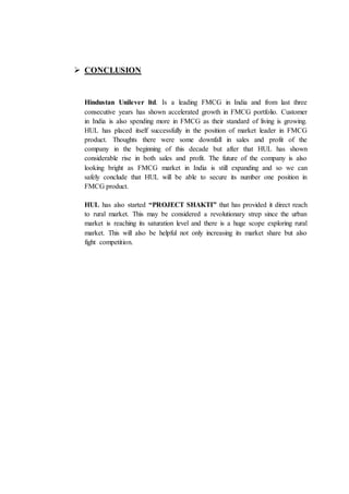  CONCLUSION
Hindustan Unilever ltd. Is a leading FMCG in India and from last three
consecutive years has shown accelerated growth in FMCG portfolio. Customer
in India is also spending more in FMCG as their standard of living is growing.
HUL has placed itself successfully in the position of market leader in FMCG
product. Thoughts there were some downfall in sales and profit of the
company in the beginning of this decade but after that HUL has shown
considerable rise in both sales and profit. The future of the company is also
looking bright as FMCG market in India is still expanding and so we can
safely conclude that HUL will be able to secure its number one position in
FMCG product.
HUL has also started “PROJECT SHAKTI” that has provided it direct reach
to rural market. This may be considered a revolutionary strep since the urban
market is reaching its saturation level and there is a huge scope exploring rural
market. This will also be helpful not only increasing its market share but also
fight competition.
 
